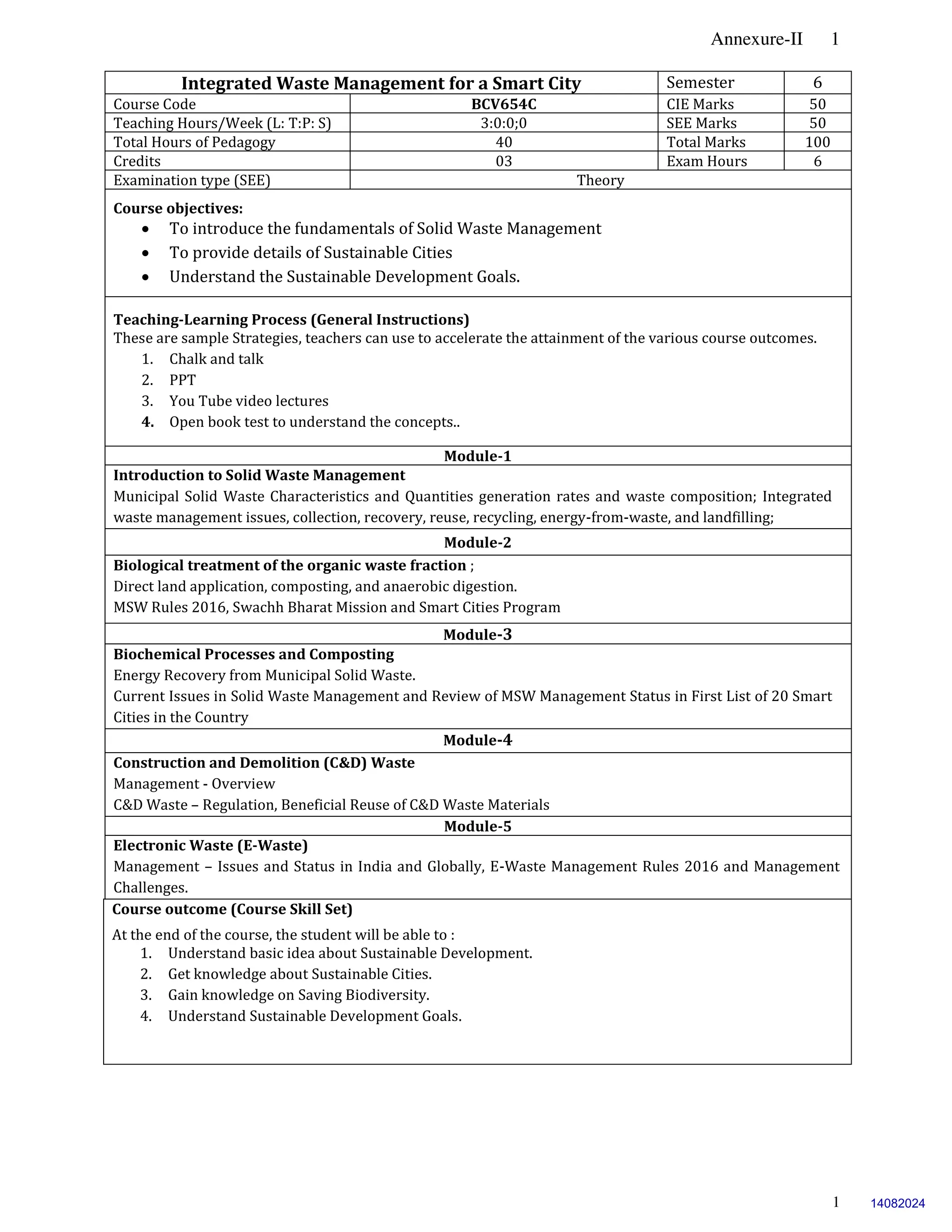 Annexure-II 1
1
Integrated Waste Management for a Smart City Semester 6
Course Code BCV654C CIE Marks 50
Teaching Hours/Week (L: T:P: S) 3:0:0;0 SEE Marks 50
Total Hours of Pedagogy 40 Total Marks 100
Credits 03 Exam Hours 6
Examination type (SEE) Theory
Course objectives:
 To introduce the fundamentals of Solid Waste Management
 To provide details of Sustainable Cities
 Understand the Sustainable Development Goals.
Teaching-Learning Process (General Instructions)
These are sample Strategies, teachers can use to accelerate the attainment of the various course outcomes.
1. Chalk and talk
2. PPT
3. You Tube video lectures
4. Open book test to understand the concepts..
Module-1
Introduction to Solid Waste Management
Municipal Solid Waste Characteristics and Quantities generation rates and waste composition; Integrated
waste management issues, collection, recovery, reuse, recycling, energy-from-waste, and landfilling;
Module-2
Biological treatment of the organic waste fraction ;
Direct land application, composting, and anaerobic digestion.
MSW Rules 2016, Swachh Bharat Mission and Smart Cities Program
Module-3
Biochemical Processes and Composting
Energy Recovery from Municipal Solid Waste.
Current Issues in Solid Waste Management and Review of MSW Management Status in First List of 20 Smart
Cities in the Country
Module-4
Construction and Demolition (C&D) Waste
Management - Overview
C&D Waste – Regulation, Beneficial Reuse of C&D Waste Materials
Module-5
Electronic Waste (E-Waste)
Management – Issues and Status in India and Globally, E-Waste Management Rules 2016 and Management
Challenges.
Course outcome (Course Skill Set)
At the end of the course, the student will be able to :
1. Understand basic idea about Sustainable Development.
2. Get knowledge about Sustainable Cities.
3. Gain knowledge on Saving Biodiversity.
4. Understand Sustainable Development Goals.
14082024
 