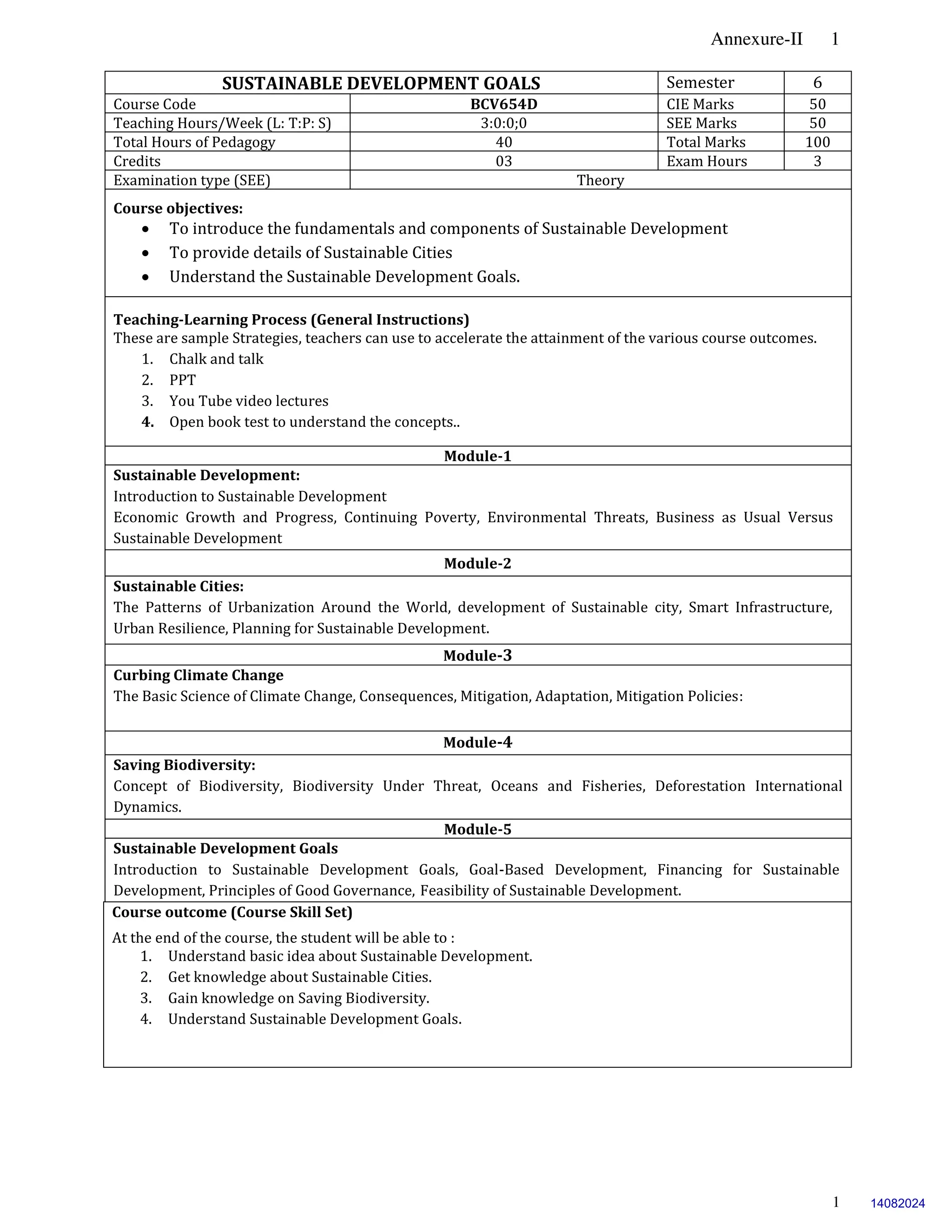 Annexure-II 1
1
SUSTAINABLE DEVELOPMENT GOALS Semester 6
Course Code BCV654D CIE Marks 50
Teaching Hours/Week (L: T:P: S) 3:0:0;0 SEE Marks 50
Total Hours of Pedagogy 40 Total Marks 100
Credits 03 Exam Hours 3
Examination type (SEE) Theory
Course objectives:
 To introduce the fundamentals and components of Sustainable Development
 To provide details of Sustainable Cities
 Understand the Sustainable Development Goals.
Teaching-Learning Process (General Instructions)
These are sample Strategies, teachers can use to accelerate the attainment of the various course outcomes.
1. Chalk and talk
2. PPT
3. You Tube video lectures
4. Open book test to understand the concepts..
Module-1
Sustainable Development:
Introduction to Sustainable Development
Economic Growth and Progress, Continuing Poverty, Environmental Threats, Business as Usual Versus
Sustainable Development
Module-2
Sustainable Cities:
The Patterns of Urbanization Around the World, development of Sustainable city, Smart Infrastructure,
Urban Resilience, Planning for Sustainable Development.
Module-3
Curbing Climate Change
The Basic Science of Climate Change, Consequences, Mitigation, Adaptation, Mitigation Policies:
Module-4
Saving Biodiversity:
Concept of Biodiversity, Biodiversity Under Threat, Oceans and Fisheries, Deforestation International
Dynamics.
Module-5
Sustainable Development Goals
Introduction to Sustainable Development Goals, Goal-Based Development, Financing for Sustainable
Development, Principles of Good Governance, Feasibility of Sustainable Development.
Course outcome (Course Skill Set)
At the end of the course, the student will be able to :
1. Understand basic idea about Sustainable Development.
2. Get knowledge about Sustainable Cities.
3. Gain knowledge on Saving Biodiversity.
4. Understand Sustainable Development Goals.
14082024
 