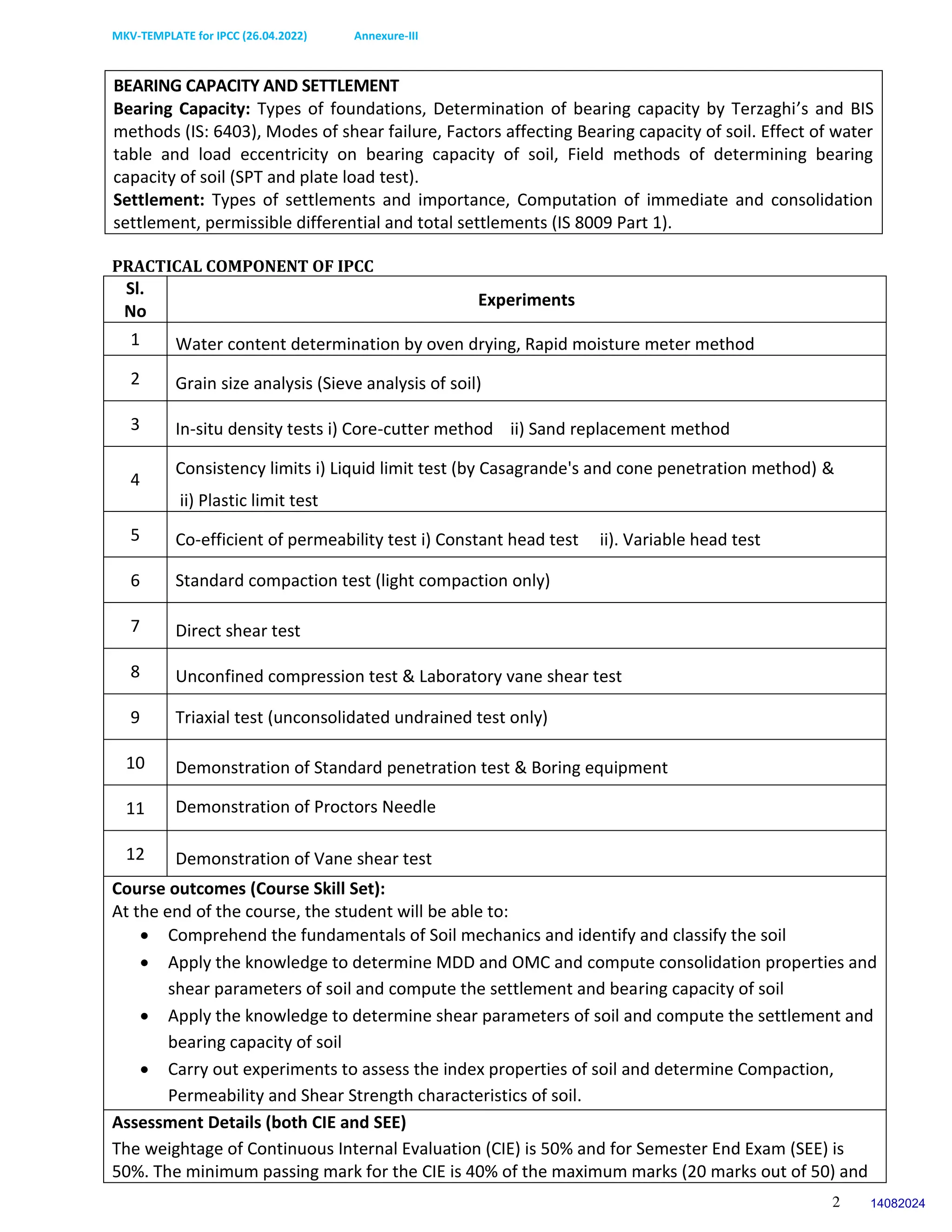MKV-TEMPLATE for IPCC (26.04.2022) Annexure-III
2
BEARING CAPACITY AND SETTLEMENT
Bearing Capacity: Types of foundations, Determination of bearing capacity by Terzaghi’s and BIS
methods (IS: 6403), Modes of shear failure, Factors affecting Bearing capacity of soil. Effect of water
table and load eccentricity on bearing capacity of soil, Field methods of determining bearing
capacity of soil (SPT and plate load test).
Settlement: Types of settlements and importance, Computation of immediate and consolidation
settlement, permissible differential and total settlements (IS 8009 Part 1).
PRACTICAL COMPONENT OF IPCC
Sl.
No
Experiments
1 Water content determination by oven drying, Rapid moisture meter method
2 Grain size analysis (Sieve analysis of soil)
3 In-situ density tests i) Core-cutter method ii) Sand replacement method
4
Consistency limits i) Liquid limit test (by Casagrande's and cone penetration method) &
ii) Plastic limit test
5 Co-efficient of permeability test i) Constant head test ii). Variable head test
6 Standard compaction test (light compaction only)
7 Direct shear test
8 Unconfined compression test & Laboratory vane shear test
9 Triaxial test (unconsolidated undrained test only)
10 Demonstration of Standard penetration test & Boring equipment
11 Demonstration of Proctors Needle
12 Demonstration of Vane shear test
Course outcomes (Course Skill Set):
At the end of the course, the student will be able to:
 Comprehend the fundamentals of Soil mechanics and identify and classify the soil
 Apply the knowledge to determine MDD and OMC and compute consolidation properties and
shear parameters of soil and compute the settlement and bearing capacity of soil
 Apply the knowledge to determine shear parameters of soil and compute the settlement and
bearing capacity of soil
 Carry out experiments to assess the index properties of soil and determine Compaction,
Permeability and Shear Strength characteristics of soil.
Assessment Details (both CIE and SEE)
The weightage of Continuous Internal Evaluation (CIE) is 50% and for Semester End Exam (SEE) is
50%. The minimum passing mark for the CIE is 40% of the maximum marks (20 marks out of 50) and
14082024
 
