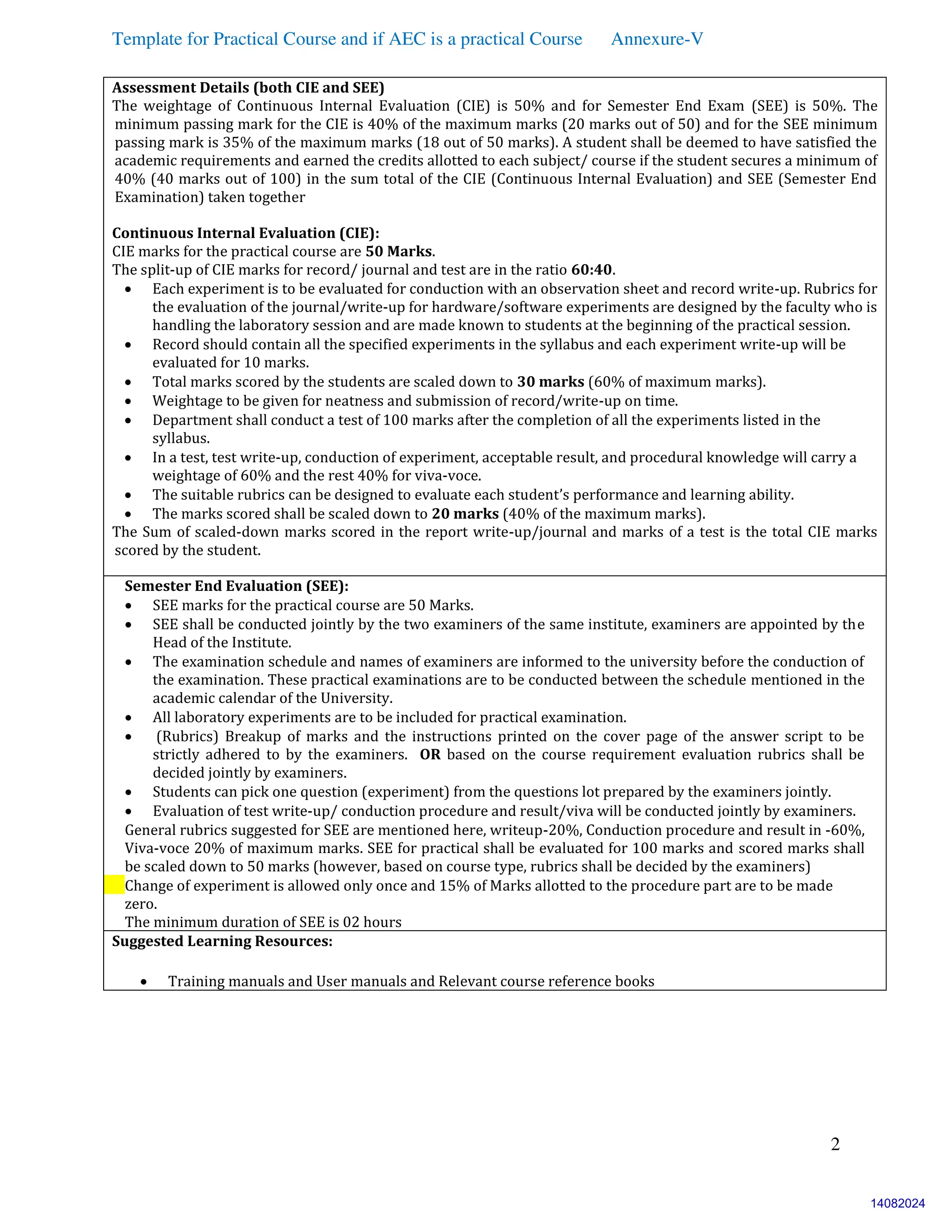Template for Practical Course and if AEC is a practical Course Annexure-V
2
Assessment Details (both CIE and SEE)
The weightage of Continuous Internal Evaluation (CIE) is 50% and for Semester End Exam (SEE) is 50%. The
minimum passing mark for the CIE is 40% of the maximum marks (20 marks out of 50) and for the SEE minimum
passing mark is 35% of the maximum marks (18 out of 50 marks). A student shall be deemed to have satisfied the
academic requirements and earned the credits allotted to each subject/ course if the student secures a minimum of
40% (40 marks out of 100) in the sum total of the CIE (Continuous Internal Evaluation) and SEE (Semester End
Examination) taken together
Continuous Internal Evaluation (CIE):
CIE marks for the practical course are 50 Marks.
The split-up of CIE marks for record/ journal and test are in the ratio 60:40.
 Each experiment is to be evaluated for conduction with an observation sheet and record write-up. Rubrics for
the evaluation of the journal/write-up for hardware/software experiments are designed by the faculty who is
handling the laboratory session and are made known to students at the beginning of the practical session.
 Record should contain all the specified experiments in the syllabus and each experiment write-up will be
evaluated for 10 marks.
 Total marks scored by the students are scaled down to 30 marks (60% of maximum marks).
 Weightage to be given for neatness and submission of record/write-up on time.
 Department shall conduct a test of 100 marks after the completion of all the experiments listed in the
syllabus.
 In a test, test write-up, conduction of experiment, acceptable result, and procedural knowledge will carry a
weightage of 60% and the rest 40% for viva-voce.
 The suitable rubrics can be designed to evaluate each student’s performance and learning ability.
 The marks scored shall be scaled down to 20 marks (40% of the maximum marks).
The Sum of scaled-down marks scored in the report write-up/journal and marks of a test is the total CIE marks
scored by the student.
Semester End Evaluation (SEE):
 SEE marks for the practical course are 50 Marks.
 SEE shall be conducted jointly by the two examiners of the same institute, examiners are appointed by the
Head of the Institute.
 The examination schedule and names of examiners are informed to the university before the conduction of
the examination. These practical examinations are to be conducted between the schedule mentioned in the
academic calendar of the University.
 All laboratory experiments are to be included for practical examination.
 (Rubrics) Breakup of marks and the instructions printed on the cover page of the answer script to be
strictly adhered to by the examiners. OR based on the course requirement evaluation rubrics shall be
decided jointly by examiners.
 Students can pick one question (experiment) from the questions lot prepared by the examiners jointly.
 Evaluation of test write-up/ conduction procedure and result/viva will be conducted jointly by examiners.
 General rubrics suggested for SEE are mentioned here, writeup-20%, Conduction procedure and result in -60%,
Viva-voce 20% of maximum marks. SEE for practical shall be evaluated for 100 marks and scored marks shall
be scaled down to 50 marks (however, based on course type, rubrics shall be decided by the examiners)
 Change of experiment is allowed only once and 15% of Marks allotted to the procedure part are to be made
zero.
The minimum duration of SEE is 02 hours
Suggested Learning Resources:
 Training manuals and User manuals and Relevant course reference books
14082024
 