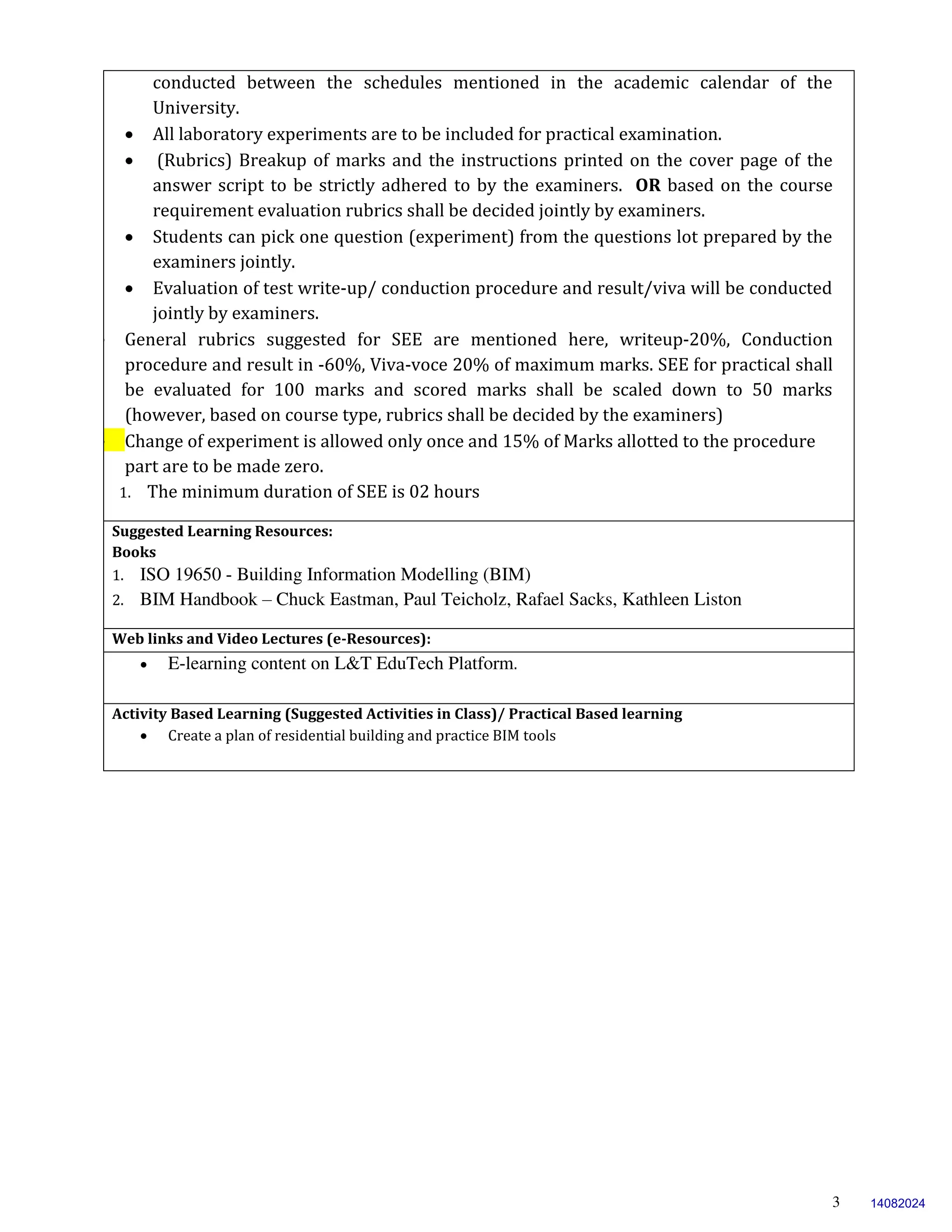 3
conducted between the schedules mentioned in the academic calendar of the
University.
 All laboratory experiments are to be included for practical examination.
 (Rubrics) Breakup of marks and the instructions printed on the cover page of the
answer script to be strictly adhered to by the examiners. OR based on the course
requirement evaluation rubrics shall be decided jointly by examiners.
 Students can pick one question (experiment) from the questions lot prepared by the
examiners jointly.
 Evaluation of test write-up/ conduction procedure and result/viva will be conducted
jointly by examiners.
 General rubrics suggested for SEE are mentioned here, writeup-20%, Conduction
procedure and result in -60%, Viva-voce 20% of maximum marks. SEE for practical shall
be evaluated for 100 marks and scored marks shall be scaled down to 50 marks
(however, based on course type, rubrics shall be decided by the examiners)
 Change of experiment is allowed only once and 15% of Marks allotted to the procedure
part are to be made zero.
1. The minimum duration of SEE is 02 hours
Suggested Learning Resources:
Books
1. ISO 19650 - Building Information Modelling (BIM)
2. BIM Handbook – Chuck Eastman, Paul Teicholz, Rafael Sacks, Kathleen Liston
Web links and Video Lectures (e-Resources):
 E-learning content on L&T EduTech Platform.
Activity Based Learning (Suggested Activities in Class)/ Practical Based learning
 Create a plan of residential building and practice BIM tools
14082024
 