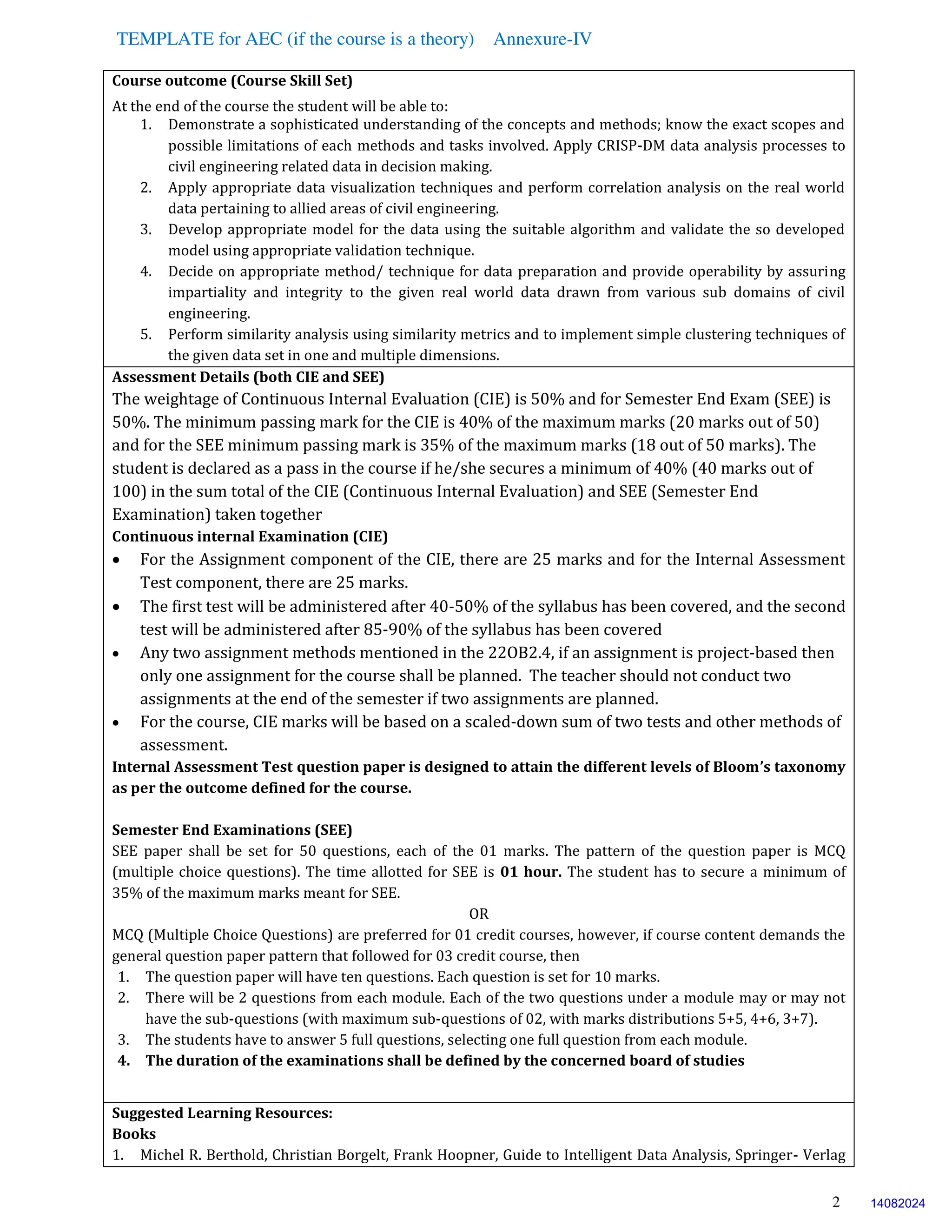 TEMPLATE for AEC (if the course is a theory) Annexure-IV
2
Course outcome (Course Skill Set)
At the end of the course the student will be able to:
1. Demonstrate a sophisticated understanding of the concepts and methods; know the exact scopes and
possible limitations of each methods and tasks involved. Apply CRISP-DM data analysis processes to
civil engineering related data in decision making.
2. Apply appropriate data visualization techniques and perform correlation analysis on the real world
data pertaining to allied areas of civil engineering.
3. Develop appropriate model for the data using the suitable algorithm and validate the so developed
model using appropriate validation technique.
4. Decide on appropriate method/ technique for data preparation and provide operability by assuring
impartiality and integrity to the given real world data drawn from various sub domains of civil
engineering.
5. Perform similarity analysis using similarity metrics and to implement simple clustering techniques of
the given data set in one and multiple dimensions.
Assessment Details (both CIE and SEE)
The weightage of Continuous Internal Evaluation (CIE) is 50% and for Semester End Exam (SEE) is
50%. The minimum passing mark for the CIE is 40% of the maximum marks (20 marks out of 50)
and for the SEE minimum passing mark is 35% of the maximum marks (18 out of 50 marks). The
student is declared as a pass in the course if he/she secures a minimum of 40% (40 marks out of
100) in the sum total of the CIE (Continuous Internal Evaluation) and SEE (Semester End
Examination) taken together
Continuous internal Examination (CIE)
 For the Assignment component of the CIE, there are 25 marks and for the Internal Assessment
Test component, there are 25 marks.
 The first test will be administered after 40-50% of the syllabus has been covered, and the second
test will be administered after 85-90% of the syllabus has been covered
 Any two assignment methods mentioned in the 22OB2.4, if an assignment is project-based then
only one assignment for the course shall be planned. The teacher should not conduct two
assignments at the end of the semester if two assignments are planned.
 For the course, CIE marks will be based on a scaled-down sum of two tests and other methods of
assessment.
Internal Assessment Test question paper is designed to attain the different levels of Bloom’s taxonomy
as per the outcome defined for the course.
Semester End Examinations (SEE)
SEE paper shall be set for 50 questions, each of the 01 marks. The pattern of the question paper is MCQ
(multiple choice questions). The time allotted for SEE is 01 hour. The student has to secure a minimum of
35% of the maximum marks meant for SEE.
OR
MCQ (Multiple Choice Questions) are preferred for 01 credit courses, however, if course content demands the
general question paper pattern that followed for 03 credit course, then
1. The question paper will have ten questions. Each question is set for 10 marks.
2. There will be 2 questions from each module. Each of the two questions under a module may or may not
have the sub-questions (with maximum sub-questions of 02, with marks distributions 5+5, 4+6, 3+7).
3. The students have to answer 5 full questions, selecting one full question from each module.
4. The duration of the examinations shall be defined by the concerned board of studies
Suggested Learning Resources:
Books
1. Michel R. Berthold, Christian Borgelt, Frank Hoopner, Guide to Intelligent Data Analysis, Springer- Verlag
14082024
 