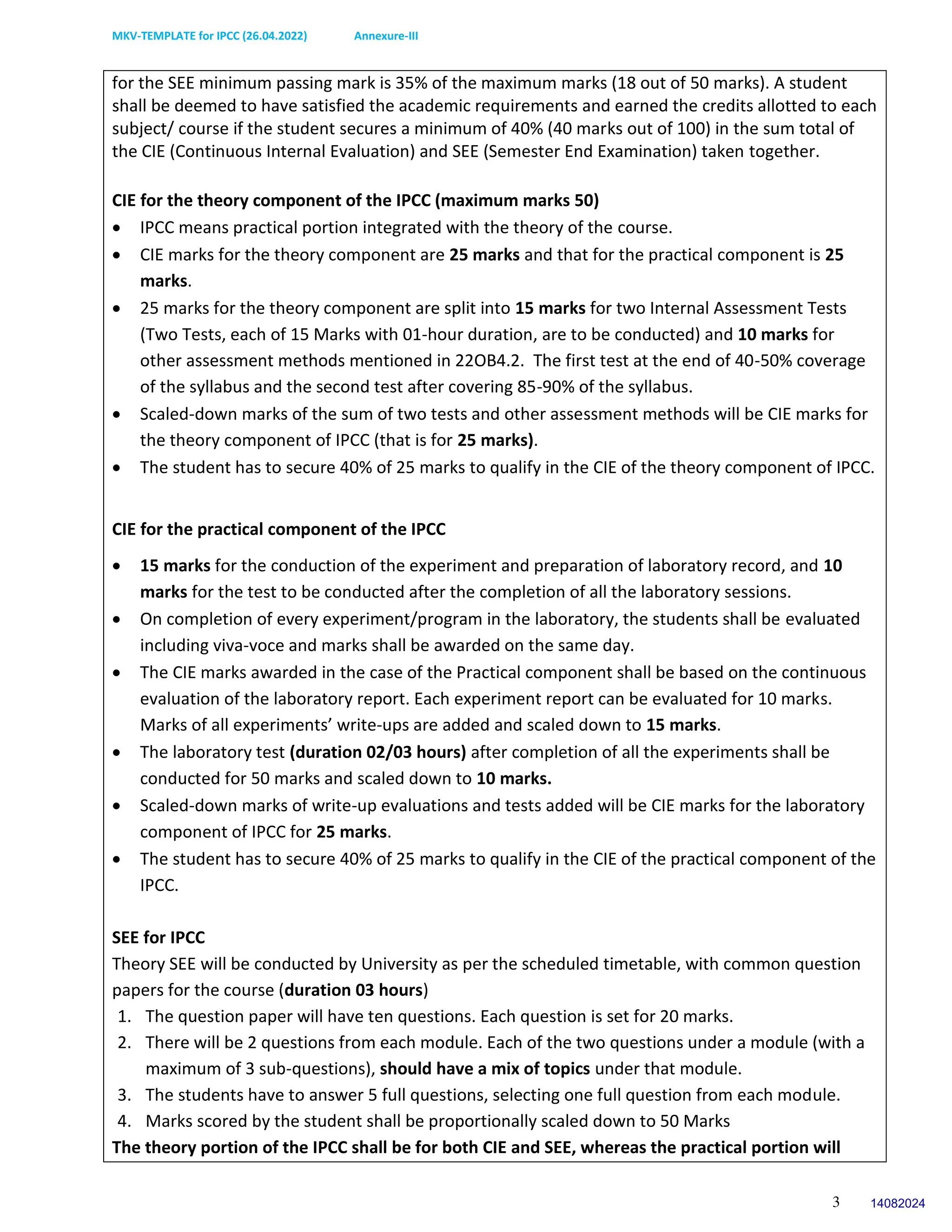 MKV-TEMPLATE for IPCC (26.04.2022) Annexure-III
3
for the SEE minimum passing mark is 35% of the maximum marks (18 out of 50 marks). A student
shall be deemed to have satisfied the academic requirements and earned the credits allotted to each
subject/ course if the student secures a minimum of 40% (40 marks out of 100) in the sum total of
the CIE (Continuous Internal Evaluation) and SEE (Semester End Examination) taken together.
CIE for the theory component of the IPCC (maximum marks 50)
 IPCC means practical portion integrated with the theory of the course.
 CIE marks for the theory component are 25 marks and that for the practical component is 25
marks.
 25 marks for the theory component are split into 15 marks for two Internal Assessment Tests
(Two Tests, each of 15 Marks with 01-hour duration, are to be conducted) and 10 marks for
other assessment methods mentioned in 22OB4.2. The first test at the end of 40-50% coverage
of the syllabus and the second test after covering 85-90% of the syllabus.
 Scaled-down marks of the sum of two tests and other assessment methods will be CIE marks for
the theory component of IPCC (that is for 25 marks).
 The student has to secure 40% of 25 marks to qualify in the CIE of the theory component of IPCC.
CIE for the practical component of the IPCC
 15 marks for the conduction of the experiment and preparation of laboratory record, and 10
marks for the test to be conducted after the completion of all the laboratory sessions.
 On completion of every experiment/program in the laboratory, the students shall be evaluated
including viva-voce and marks shall be awarded on the same day.
 The CIE marks awarded in the case of the Practical component shall be based on the continuous
evaluation of the laboratory report. Each experiment report can be evaluated for 10 marks.
Marks of all experiments’ write-ups are added and scaled down to 15 marks.
 The laboratory test (duration 02/03 hours) after completion of all the experiments shall be
conducted for 50 marks and scaled down to 10 marks.
 Scaled-down marks of write-up evaluations and tests added will be CIE marks for the laboratory
component of IPCC for 25 marks.
 The student has to secure 40% of 25 marks to qualify in the CIE of the practical component of the
IPCC.
SEE for IPCC
Theory SEE will be conducted by University as per the scheduled timetable, with common question
papers for the course (duration 03 hours)
1. The question paper will have ten questions. Each question is set for 20 marks.
2. There will be 2 questions from each module. Each of the two questions under a module (with a
maximum of 3 sub-questions), should have a mix of topics under that module.
3. The students have to answer 5 full questions, selecting one full question from each module.
4. Marks scored by the student shall be proportionally scaled down to 50 Marks
The theory portion of the IPCC shall be for both CIE and SEE, whereas the practical portion will
14082024
 