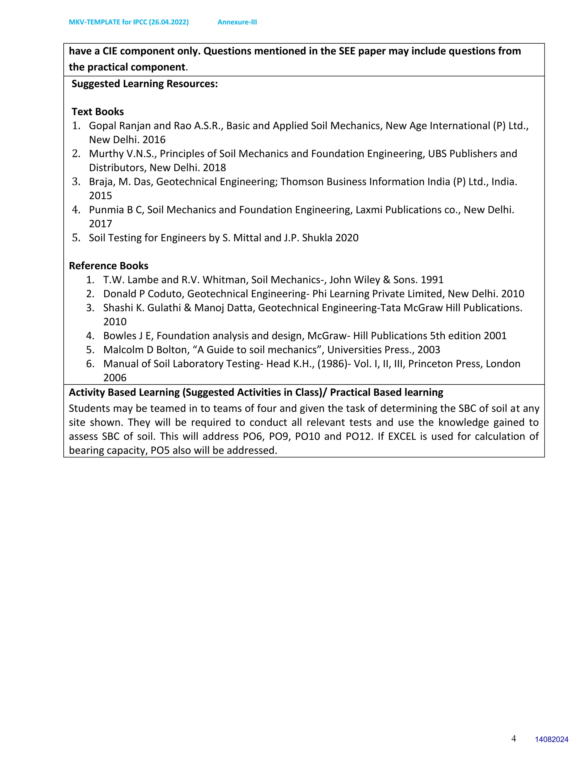 MKV-TEMPLATE for IPCC (26.04.2022) Annexure-III
4
have a CIE component only. Questions mentioned in the SEE paper may include questions from
the practical component.
Suggested Learning Resources:
Text Books
1. Gopal Ranjan and Rao A.S.R., Basic and Applied Soil Mechanics, New Age International (P) Ltd.,
New Delhi. 2016
2. Murthy V.N.S., Principles of Soil Mechanics and Foundation Engineering, UBS Publishers and
Distributors, New Delhi. 2018
3. Braja, M. Das, Geotechnical Engineering; Thomson Business Information India (P) Ltd., India.
2015
4. Punmia B C, Soil Mechanics and Foundation Engineering, Laxmi Publications co., New Delhi.
2017
5. Soil Testing for Engineers by S. Mittal and J.P. Shukla 2020
Reference Books
1. T.W. Lambe and R.V. Whitman, Soil Mechanics-, John Wiley & Sons. 1991
2. Donald P Coduto, Geotechnical Engineering- Phi Learning Private Limited, New Delhi. 2010
3. Shashi K. Gulathi & Manoj Datta, Geotechnical Engineering-Tata McGraw Hill Publications.
2010
4. Bowles J E, Foundation analysis and design, McGraw- Hill Publications 5th edition 2001
5. Malcolm D Bolton, “A Guide to soil mechanics”, Universities Press., 2003
6. Manual of Soil Laboratory Testing- Head K.H., (1986)- Vol. I, II, III, Princeton Press, London
2006
Activity Based Learning (Suggested Activities in Class)/ Practical Based learning
Students may be teamed in to teams of four and given the task of determining the SBC of soil at any
site shown. They will be required to conduct all relevant tests and use the knowledge gained to
assess SBC of soil. This will address PO6, PO9, PO10 and PO12. If EXCEL is used for calculation of
bearing capacity, PO5 also will be addressed.
14082024
 