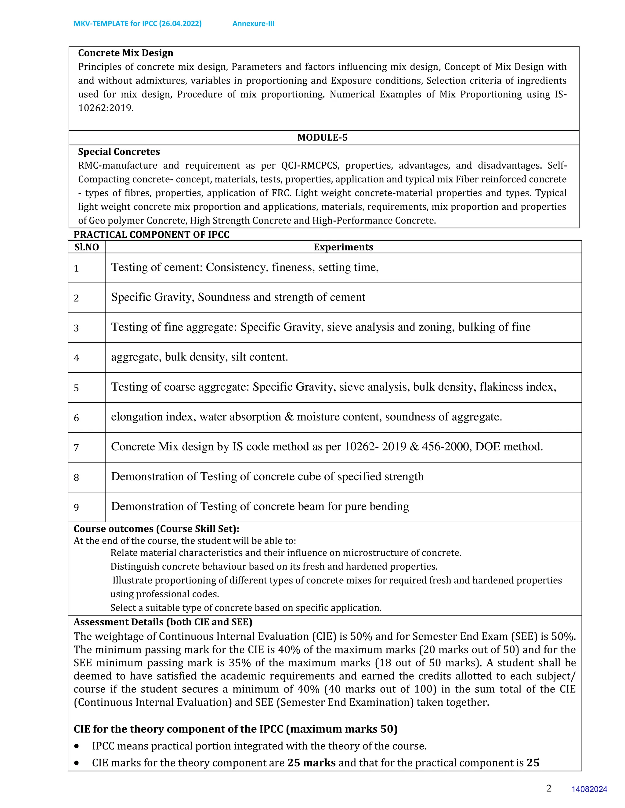 MKV-TEMPLATE for IPCC (26.04.2022) Annexure-III
2
Concrete Mix Design
Principles of concrete mix design, Parameters and factors influencing mix design, Concept of Mix Design with
and without admixtures, variables in proportioning and Exposure conditions, Selection criteria of ingredients
used for mix design, Procedure of mix proportioning. Numerical Examples of Mix Proportioning using IS-
10262:2019.
MODULE-5
Special Concretes
RMC-manufacture and requirement as per QCI-RMCPCS, properties, advantages, and disadvantages. Self-
Compacting concrete- concept, materials, tests, properties, application and typical mix Fiber reinforced concrete
- types of fibres, properties, application of FRC. Light weight concrete-material properties and types. Typical
light weight concrete mix proportion and applications, materials, requirements, mix proportion and properties
of Geo polymer Concrete, High Strength Concrete and High-Performance Concrete.
PRACTICAL COMPONENT OF IPCC
Sl.NO Experiments
1 Testing of cement: Consistency, fineness, setting time,
2 Specific Gravity, Soundness and strength of cement
3 Testing of fine aggregate: Specific Gravity, sieve analysis and zoning, bulking of fine
4 aggregate, bulk density, silt content.
5 Testing of coarse aggregate: Specific Gravity, sieve analysis, bulk density, flakiness index,
6 elongation index, water absorption & moisture content, soundness of aggregate.
7 Concrete Mix design by IS code method as per 10262- 2019 & 456-2000, DOE method.
8 Demonstration of Testing of concrete cube of specified strength
9 Demonstration of Testing of concrete beam for pure bending
Course outcomes (Course Skill Set):
At the end of the course, the student will be able to:
Relate material characteristics and their influence on microstructure of concrete.
Distinguish concrete behaviour based on its fresh and hardened properties.
Illustrate proportioning of different types of concrete mixes for required fresh and hardened properties
using professional codes.
Select a suitable type of concrete based on specific application.
Assessment Details (both CIE and SEE)
The weightage of Continuous Internal Evaluation (CIE) is 50% and for Semester End Exam (SEE) is 50%.
The minimum passing mark for the CIE is 40% of the maximum marks (20 marks out of 50) and for the
SEE minimum passing mark is 35% of the maximum marks (18 out of 50 marks). A student shall be
deemed to have satisfied the academic requirements and earned the credits allotted to each subject/
course if the student secures a minimum of 40% (40 marks out of 100) in the sum total of the CIE
(Continuous Internal Evaluation) and SEE (Semester End Examination) taken together.
CIE for the theory component of the IPCC (maximum marks 50)
 IPCC means practical portion integrated with the theory of the course.
 CIE marks for the theory component are 25 marks and that for the practical component is 25
14082024
 