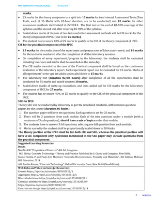 MKV-TEMPLATE for IPCC (26.04.2022) Annexure-III
3
marks.
 25 marks for the theory component are split into 15 marks for two Internal Assessment Tests (Two
Tests, each of 15 Marks with 01-hour duration, are to be conducted) and 10 marks for other
assessment methods mentioned in 22OB4.2. The first test at the end of 40-50% coverage of the
syllabus and the second test after covering 85-90% of the syllabus.
 Scaled-down marks of the sum of two tests and other assessment methods will be CIE marks for the
theory component of IPCC (that is for 25 marks).
 The student has to secure 40% of 25 marks to qualify in the CIE of the theory component of IPCC.
CIE for the practical component of the IPCC
 15 marks for the conduction of the experiment and preparation of laboratory record, and 10 marks
for the test to be conducted after the completion of all the laboratory sessions.
 On completion of every experiment/program in the laboratory, the students shall be evaluated
including viva-voce and marks shall be awarded on the same day.
 The CIE marks awarded in the case of the Practical component shall be based on the continuous
evaluation of the laboratory report. Each experiment report can be evaluated for 10 marks. Marks of
all experiments’ write-ups are added and scaled down to 15 marks.
 The laboratory test (duration 02/03 hours) after completion of all the experiments shall be
conducted for 50 marks and scaled down to 10 marks.
 Scaled-down marks of write-up evaluations and tests added will be CIE marks for the laboratory
component of IPCC for 25 marks.
 The student has to secure 40% of 25 marks to qualify in the CIE of the practical component of the
IPCC.
SEE for IPCC
Theory SEE will be conducted by University as per the scheduled timetable, with common question
papers for the course (duration 03 hours)
1. The question paper will have ten questions. Each question is set for 20 marks.
2. There will be 2 questions from each module. Each of the two questions under a module (with a
maximum of 3 sub-questions), should have a mix of topics under that module.
3. The students have to answer 5 full questions, selecting one full question from each module.
4. Marks scoredby the student shall be proportionally scaled down to 50 Marks
The theory portion of the IPCC shall be for both CIE and SEE, whereas the practical portion will
have a CIE component only. Questions mentioned in the SEE paper may include questions from
the practical component.
Suggested Learning Resources:
Books
Neville A.M. “Properties of Concrete”-4th Ed., Longman.
M.S. Shetty, Concrete Technology - Theory and Practice Published by S. Chand and Company, New Delhi.
Kumar Mehta. P and Paulo J.M. Monteiro “Concrete-Microstructure, Property and Materials”, 4th Edition, McGraw
Hill Education, 2014
A.R. Santha Kumar, “Concrete Technology”, Oxford Un iversity Press, New Delhi (NewEdition).
Web links and Video Lectures (e-Resources):
Cement https://nptel.ac.in/courses/105102012/1
Aggregates https://nptel.ac.in/courses/105102012/6
Mineral admixtureshttps://nptel.ac.in/courses/105102012/11
Chemical admixtures https://nptel.ac.in/courses/105102012/9
https://nptel.ac.in/courses/105102012/10
Concrete mix design https://nptel.ac.in/courses/105102012/14
14082024
 