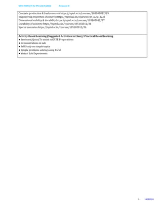 MKV-TEMPLATE for IPCC (26.04.2022) Annexure-III
4
Concrete production & fresh concrete https://nptel.ac.in/courses/105102012/19
Engineering properties of concretehttps://nptel.ac.in/courses/105102012/23
Dimensional stability & durability https://nptel.ac.in/courses/105102012/27
Durability of concrete https://nptel.ac.in/courses/105102012/31
Special concretes https://nptel.ac.in/courses/105102012/36
Activity Based Learning (Suggested Activities in Class)/ Practical Based learning
● Seminars/Quizz(To assist in GATE Preparations
● Demonstrations in Lab
● Self Study on simple topics
● Simple problems solving using Excel
● Virtual Lab Experiments
14082024
 