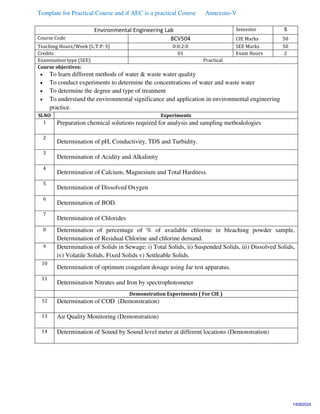 Template for Practical Course and if AEC is a practical Course Annexure-V
Environmental Engineering Lab Semester 5
Course Code BCV504 CIE Marks 50
Teaching Hours/Week (L:T:P: S) 0:0:2:0 SEE Marks 50
Credits 01 Exam Hours 2
Examination type (SEE) Practical
Course objectives:
 To learn different methods of water & waste water quality
 To conduct experiments to determine the concentrations of water and waste water
 To determine the degree and type of treatment
 To understand the environmental significance and application in environmental engineering
practice.
Sl.NO Experiments
1 Preparation chemical solutions required for analysis and sampling methodologies
2
Determination of pH, Conductivity, TDS and Turbidity.
3
Determination of Acidity and Alkalinity
4
Determination of Calcium, Magnesium and Total Hardness.
5
Determination of Dissolved Oxygen
6
Determination of BOD.
7
Determination of Chlorides
8 Determination of percentage of % of available chlorine in bleaching powder sample,
Determination of Residual Chlorine and chlorine demand.
9 Determination of Solids in Sewage: i) Total Solids, ii) Suspended Solids, iii) Dissolved Solids,
iv) Volatile Solids, Fixed Solids v) Settleable Solids.
10
Determination of optimum coagulant dosage using Jar test apparatus.
11
Determination Nitrates and Iron by spectrophotometer
Demonstration Experiments ( For CIE )
12 Determination of COD (Demonstration)
13 Air Quality Monitoring (Demonstration)
14 Determination of Sound by Sound level meter at different locations (Demonstration)
14082024
 