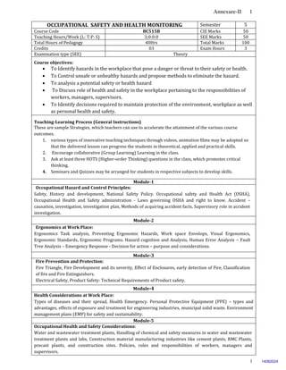 Annexure-II 1
1
OCCUPATIONAL SAFETY AND HEALTH MONITORING Semester 5
Course Code BC515B CIE Marks 50
Teaching Hours/Week (L: T:P: S) 3;0:0:0 SEE Marks 50
Total Hours of Pedagogy 40Hrs Total Marks 100
Credits 03 Exam Hours 3
Examination type (SEE) Theory
Course objectives:
 To Identify hazards in the workplace that pose a danger or threat to their safety or health.
 To Control unsafe or unhealthy hazards and propose methods to eliminate the hazard.
 To analysis a potential safety or health hazard
 To Discuss role of health and safety in the workplace pertaining to the responsibilities of
workers, managers, supervisors.
 To Identify decisions required to maintain protection of the environment, workplace as well
as personal health and safety.
Teaching-Learning Process (General Instructions)
These are sample Strategies, which teachers can use to accelerate the attainment of the various course
outcomes.
1. various types of innovative teaching techniques through videos, animation films may be adopted so
that the delivered lesson can progress the students in theoretical, applied and practical skills.
2. Encourage collaborative (Group Learning) Learning in the class.
3. Ask at least three HOTS (Higher-order Thinking) questions in the class, which promotes critical
thinking.
4. Seminars and Quizzes may be arranged for students in respective subjects to develop skills.
Module-1
Occupational Hazard and Control Principles:
Safety, History and development, National Safety Policy. Occupational safety and Health Act (OSHA),
Occupational Health and Safety administration - Laws governing OSHA and right to know. Accident –
causation, investigation, investigation plan, Methods of acquiring accident facts, Supervisory role in accident
investigation.
Module-2
Ergonomics at Work Place:
Ergonomics Task analysis, Preventing Ergonomic Hazards, Work space Envelops, Visual Ergonomics,
Ergonomic Standards, Ergonomic Programs. Hazard cognition and Analysis, Human Error Analysis – Fault
Tree Analysis – Emergency Response - Decision for action – purpose and considerations.
Module-3
Fire Prevention and Protection:
Fire Triangle, Fire Development and its severity, Effect of Enclosures, early detection of Fire, Classification
of fire and Fire Extinguishers.
Electrical Safety, Product Safety: Technical Requirements of Product safety.
Module-4
Health Considerations at Work Place:
Types of diseases and their spread, Health Emergency. Personal Protective Equipment (PPE) – types and
advantages, effects of exposure and treatment for engineering industries, municipal solid waste. Environment
management plans (EMP) for safety and sustainability.
Module-5
Occupational Health and Safety Considerations:
Water and wastewater treatment plants, Handling of chemical and safety measures in water and wastewater
treatment plants and labs, Construction material manufacturing industries like cement plants, RMC Plants,
precast plants, and construction sites. Policies, roles and responsibilities of workers, managers and
supervisors.
14082024
 