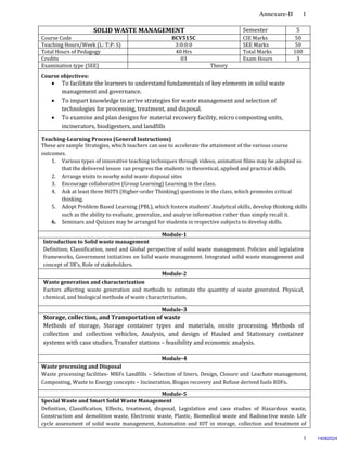 Annexure-II 1
1
SOLID WASTE MANAGEMENT Semester 5
Course Code BCV515C CIE Marks 50
Teaching Hours/Week (L: T:P: S) 3:0:0:0 SEE Marks 50
Total Hours of Pedagogy 40 Hrs Total Marks 100
Credits 03 Exam Hours 3
Examination type (SEE) Theory
Course objectives:
 To facilitate the learners to understand fundamentals of key elements in solid waste
management and governance.
 To impart knowledge to arrive strategies for waste management and selection of
technologies for processing, treatment, and disposal.
 To examine and plan designs for material recovery facility, micro composting units,
incinerators, biodigesters, and landfills
Teaching-Learning Process (General Instructions)
These are sample Strategies, which teachers can use to accelerate the attainment of the various course
outcomes.
1. Various types of innovative teaching techniques through videos, animation films may be adopted so
that the delivered lesson can progress the students in theoretical, applied and practical skills.
2. Arrange visits to nearby solid waste disposal sites
3. Encourage collaborative (Group Learning) Learning in the class.
4. Ask at least three HOTS (Higher-order Thinking) questions in the class, which promotes critical
thinking.
5. Adopt Problem Based Learning (PBL), which fosters students’ Analytical skills, develop thinking skills
such as the ability to evaluate, generalize, and analyze information rather than simply recall it.
6. Seminars and Quizzes may be arranged for students in respective subjects to develop skills.
Module-1
Introduction to Solid waste management
Definition, Classification, need and Global perspective of solid waste management. Policies and legislative
frameworks, Government initiatives on Solid waste management. Integrated solid waste management and
concept of 3R’s, Role of stakeholders.
Module-2
Waste generation and characterization
Factors affecting waste generation and methods to estimate the quantity of waste generated. Physical,
chemical, and biological methods of waste characterization.
Module-3
Storage, collection, and Transportation of waste
Methods of storage, Storage container types and materials, onsite processing. Methods of
collection and collection vehicles, Analysis, and design of Hauled and Stationary container
systems with case studies. Transfer stations – feasibility and economic analysis.
Module-4
Waste processing and Disposal
Waste processing facilities- MRFs Landfills – Selection of liners, Design, Closure and Leachate management,
Composting, Waste to Energy concepts – Incineration, Biogas recovery and Refuse derived fuels RDFs.
Module-5
Special Waste and Smart Solid Waste Management
Definition, Classification, Effects, treatment, disposal, Legislation and case studies of Hazardous waste,
Construction and demolition waste, Electronic waste, Plastic, Biomedical waste and Radioactive waste. Life
cycle assessment of solid waste management, Automation and IOT in storage, collection and treatment of
14082024
 