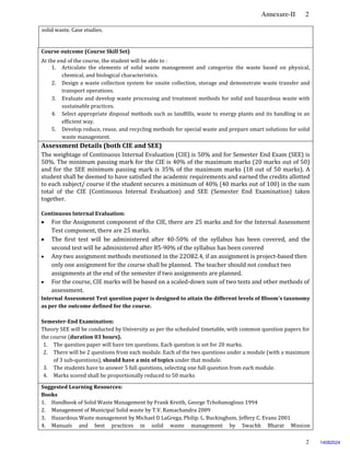 Annexure-II 2
2
solid waste. Case studies.
Course outcome (Course Skill Set)
At the end of the course, the student will be able to :
1. Articulate the elements of solid waste management and categorize the waste based on physical,
chemical, and biological characteristics.
2. Design a waste collection system for onsite collection, storage and demonstrate waste transfer and
transport operations.
3. Evaluate and develop waste processing and treatment methods for solid and hazardous waste with
sustainable practices.
4. Select appropriate disposal methods such as landfills, waste to energy plants and its handling in an
efficient way.
5. Develop reduce, reuse, and recycling methods for special waste and prepare smart solutions for solid
waste management.
Assessment Details (both CIE and SEE)
The weightage of Continuous Internal Evaluation (CIE) is 50% and for Semester End Exam (SEE) is
50%. The minimum passing mark for the CIE is 40% of the maximum marks (20 marks out of 50)
and for the SEE minimum passing mark is 35% of the maximum marks (18 out of 50 marks). A
student shall be deemed to have satisfied the academic requirements and earned the credits allotted
to each subject/ course if the student secures a minimum of 40% (40 marks out of 100) in the sum
total of the CIE (Continuous Internal Evaluation) and SEE (Semester End Examination) taken
together.
Continuous Internal Evaluation:
 For the Assignment component of the CIE, there are 25 marks and for the Internal Assessment
Test component, there are 25 marks.
 The first test will be administered after 40-50% of the syllabus has been covered, and the
second test will be administered after 85-90% of the syllabus has been covered
 Any two assignment methods mentioned in the 22OB2.4, if an assignment is project-based then
only one assignment for the course shall be planned. The teacher should not conduct two
assignments at the end of the semester if two assignments are planned.
 For the course, CIE marks will be based on a scaled-down sum of two tests and other methods of
assessment.
Internal Assessment Test question paper is designed to attain the different levels of Bloom’s taxonomy
as per the outcome defined for the course.
Semester-End Examination:
Theory SEE will be conducted by University as per the scheduled timetable, with common question papers for
the course (duration 03 hours).
1. The question paper will have ten questions. Each question is set for 20 marks.
2. There will be 2 questions from each module. Each of the two questions under a module (with a maximum
of 3 sub-questions), should have a mix of topics under that module.
3. The students have to answer 5 full questions, selecting one full question from each module.
4. Marks scored shall be proportionally reduced to 50 marks.
Suggested Learning Resources:
Books
1. Handbook of Solid Waste Management by Frank Kreith, George Tchobanoglous 1994
2. Management of Municipal Solid waste by T.V. Ramachandra 2009
3. Hazardous Waste management by Michael D LaGrega, Philip. L. Buckingham, Jeffery C. Evans 2001
4. Manuals and best practices in solid waste management by Swachh Bharat Mission
14082024
 