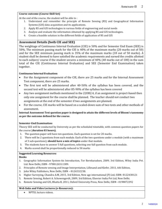 Annexure-II 2
2
Course outcome (Course Skill Set)
At the end of the course, the student will be able to :
1. Understand and remember the principle of Remote Sensing (RS) and Geographical Information
Systems (GIS) data acquisition and its applications.
2. Apply RS and GIS technologies in various fields of engineering and social needs
3. Analyse and evaluate the information obtained by applying RS and GIS technologies.
4. Create a feasible solution in the different fields of application of RS and GIS
Assessment Details (both CIE and SEE)
The weightage of Continuous Internal Evaluation (CIE) is 50% and for Semester End Exam (SEE) is
50%. The minimum passing mark for the CIE is 40% of the maximum marks (20 marks out of 50)
and for the SEE minimum passing mark is 35% of the maximum marks (18 out of 50 marks). A
student shall be deemed to have satisfied the academic requirements and earned the credits allotted
to each subject/ course if the student secures a minimum of 40% (40 marks out of 100) in the sum
total of the CIE (Continuous Internal Evaluation) and SEE (Semester End Examination) taken
together.
Continuous Internal Evaluation:
 For the Assignment component of the CIE, there are 25 marks and for the Internal Assessment
Test component, there are 25 marks.
 The first test will be administered after 40-50% of the syllabus has been covered, and the
second test will be administered after 85-90% of the syllabus has been covered
 Any two assignment methods mentioned in the 22OB2.4, if an assignment is project-based then
only one assignment for the course shall be planned. The teacher should not conduct two
assignments at the end of the semester if two assignments are planned.
 For the course, CIE marks will be based on a scaled-down sum of two tests and other methods of
assessment.
Internal Assessment Test question paper is designed to attain the different levels of Bloom’s taxonomy
as per the outcome defined for the course.
Semester-End Examination:
Theory SEE will be conducted by University as per the scheduled timetable, with common question papers for
the course (duration 03 hours).
1. The question paper will have ten questions. Each question is set for 20 marks.
2. There will be 2 questions from each module. Each of the two questions under a module (with a maximum
of 3 sub-questions), should have a mix of topics under that module.
3. The students have to answer 5 full questions, selecting one full question from each module.
4. Marks scored shall be proportionally reduced to 50 marks.
Suggested Learning Resources:
Books
1. Geographic Information System-An Introduction, Tor Bernharadsen, 2009, 3rd Edition, Wiley India Pvt.
Ltd. New Delhi, ISBN - 9788126511389.
2. Principles of Remote sensing and Image Interpretation, Lillesand and Kiefer, 2011, 6th Edition,
3. John Wiley Publishers, New Delhi, ISBN – 8126532238.
4. Higher Surveying, Chandra A.M, 2015, 3rd Edition, New age international (P) Ltd, ISBN: 8122438121
5. Remote Sensing, Robert A. Schowengerdt, 2009, 3rd Edition, Elsevier India Pvt Ltd, New Delhi.
6. Remote Sensing and GIS, Bhatta B, 2011, Oxford University Press, New Delhi, ISBN - 0198072392
Web links and Video Lectures (e-Resources):
 NPTEL lecture videos.
14082024
 