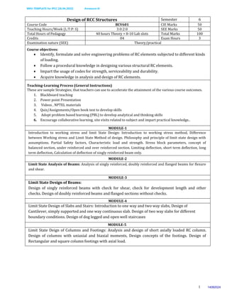 MKV-TEMPLATE for IPCC (26.04.2022) Annexure-III
1
Design of RCC Structures Semester 6
Course Code BCV601 CIE Marks 50
Teaching Hours/Week (L:T:P: S) 3:0:2:0 SEE Marks 50
Total Hours of Pedagogy 40 hours Theory + 8-10 Lab slots Total Marks 100
Credits 04 Exam Hours 3
Examination nature (SEE) Theory/practical
Course objectives:
 Identify, formulate and solve engineering problems of RC elements subjected to different kinds
of loading.
 Follow a procedural knowledge in designing various structural RC elements.
 Impart the usage of codes for strength, serviceability and durability.
 Acquire knowledge in analysis and design of RC elements.
Teaching-Learning Process (General Instructions)
These are sample Strategies; that teachers can use to accelerate the attainment of the various course outcomes.
1. Blackboard teaching
2. Power point Presentation
3. Videos , NPTEL materials
4. Quiz/Assignments/Open book test to develop skills
5. Adopt problem based learning (PBL) to develop analytical and thinking skills
6. Encourage collaborative learning, site visits related to subject and impart practical knowledge..
MODULE-1
Introduction to working stress and limit State Design: Introduction to working stress method, Difference
between Working stress and Limit State Method of design. Philosophy and principle of limit state design with
assumptions. Partial Safety factors, Characteristic load and strength. Stress block parameters, concept of
balanced section, under reinforced and over reinforced section. Limiting deflection, short term deflection, long
term deflection, Calculation of deflection of singly reinforced beam only.
MODULE-2
Limit State Analysis of Beams: Analysis of singly reinforced, doubly reinforced and flanged beams for flexure
and shear.
MODULE-3
Limit State Design of Beams:
Design of singly reinforced beams with check for shear, check for development length and other
checks. Design of doubly reinforced beams and flanged sections without checks.
MODULE-4
Limit State Design of Slabs and Stairs: Introduction to one way and two way slabs, Design of
Cantilever, simply supported and one way continuous slab. Design of two way slabs for different
boundary conditions. Design of dog legged and open well staircases
MODULE-5
Limit State Deign of Columns and Footings: Analysis and design of short axially loaded RC column.
Design of columns with uniaxial and biaxial moments, Design concepts of the footings. Design of
Rectangular and square column footings with axial load.
14082024
 