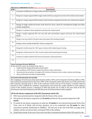 MKV-TEMPLATE for IPCC (26.04.2022) Annexure-III
2
PRACTICAL COMPONENT OF IPCC (May cover all / major modules)
Sl.NO Experiments
1 Calculation of deflection of singly reinforced beam using Excel
2 Design of a simply supported RCC singly reinforced beam using Excel and draw the reinforcement details
3 Design of a simply supported RCC doubly reinforced beam using Excel and draw the reinforcement details
4 Design of singly reinforced beams with check for shear, check for development length and other
checks using Excel.
5
Design of a cantilever beam using Excel and draw the reinforcement
6 Design a simply supported RCC one way slab with intermediate support and draw the reinforcement
details
7
Design a two-way slab for the given data and prepare Bar bending schedule
8
Design a short axially loaded RC column using Excel
9
Design the reinforcement for RCC square column with isolated square footing
10
Design the reinforcement for RCC circular column with isolated square footing
11
Creation of models related to RC Structural elements. (Demonstration)
12
Course outcomes (Course Skill Set):
At the end of the course, the student will be able to:
 Understand the design philosophy and principles.
 Solve problems of RC elements subjected to flexure, shear and torsion.
 Demonstrate the procedure in designs of RC structural elements such as slabs, columns and footings.
 Owns professional and ethical responsibility.
Assessment Details (both CIE and SEE)
The weightage of Continuous Internal Evaluation (CIE) is 50% and for Semester End Exam (SEE) is 50%.
The minimum passing mark for the CIE is 40% of the maximum marks (20 marks out of 50) and for the
SEE minimum passing mark is 35% of the maximum marks (18 out of 50 marks). A student shall be
deemed to have satisfied the academic requirements and earned the credits allotted to each subject/
course if the student secures a minimum of 40% (40 marks out of 100) in the sum total of the CIE
(Continuous Internal Evaluation) and SEE (Semester End Examination) taken together.
CIE for the theory component of the IPCC (maximum marks 50)
 IPCC means practical portion integrated with the theory of the course.
 CIE marks for the theory component are 25 marks and that for the practical component is 25
marks.
 25 marks for the theory component are split into 15 marks for two Internal Assessment Tests (Two
Tests, each of 15 Marks with 01-hour duration, are to be conducted) and 10 marks for other
assessment methods mentioned in 22OB4.2. The first test at the end of 40-50% coverage of the
syllabus and the second test after covering 85-90% of the syllabus.
 Scaled-down marks of the sum of two tests and other assessment methods will be CIE marks for the
14082024
 