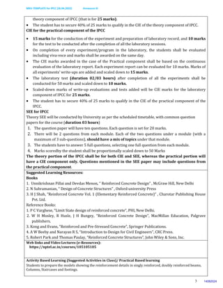 MKV-TEMPLATE for IPCC (26.04.2022) Annexure-III
3
theory component of IPCC (that is for 25 marks).
 The student has to secure 40% of 25 marks to qualify in the CIE of the theory component of IPCC.
CIE for the practical component of the IPCC
 15 marks for the conduction of the experiment and preparation of laboratory record, and 10 marks
for the test to be conducted after the completion of all the laboratory sessions.
 On completion of every experiment/program in the laboratory, the students shall be evaluated
including viva-voce and marks shall be awarded on the same day.
 The CIE marks awarded in the case of the Practical component shall be based on the continuous
evaluation of the laboratory report. Each experiment report can be evaluated for 10 marks. Marks of
all experiments’ write-ups are added and scaled down to 15 marks.
 The laboratory test (duration 02/03 hours) after completion of all the experiments shall be
conducted for 50 marks and scaled down to 10 marks.
 Scaled-down marks of write-up evaluations and tests added will be CIE marks for the laboratory
component of IPCC for 25 marks.
 The student has to secure 40% of 25 marks to qualify in the CIE of the practical component of the
IPCC.
SEE for IPCC
Theory SEE will be conducted by University as per the scheduled timetable, with common question
papers for the course (duration 03 hours)
1. The question paper will have ten questions. Each question is set for 20 marks.
2. There will be 2 questions from each module. Each of the two questions under a module (with a
maximum of 3 sub-questions), should have a mix of topics under that module.
3. The students have to answer 5 full questions, selecting one full question from each module.
4. Marks scoredby the student shall be proportionally scaled down to 50 Marks
The theory portion of the IPCC shall be for both CIE and SEE, whereas the practical portion will
have a CIE component only. Questions mentioned in the SEE paper may include questions from
the practical component.
Suggested Learning Resources:
Books
1. Unnikrishnan Pillai and Devdas Menon, “ Reinforced Concrete Design” , McGraw Hill, New Delhi
2. N Subramanian, “ Design of Concrete Structures” , Oxford university Press
3. H J Shah, “Reinforced Concrete Vol. 1 (Elementary Reinforced Concrete)” , Charotar Publishing House
Pvt. Ltd.
Reference Books:
1. P C Varghese, “Limit State design of reinforced concrete”, PHI, New Delhi.
2. W H Mosley, R Husle, J H Bungey, “Reinforced Concrete Design”, MacMillan Education, Palgrave
publishers.
3. Kong and Evans, “Reinforced and Pre-Stressed Concrete”, Springer Publications.
4. A W Beeby and Narayan R S, “Introduction to Design for Civil Engineers”, CRC Press.
5. Robert Park and Thomas Paulay, “Reinforced Concrete Structures”, John Wiley & Sons, Inc.
Web links and Video Lectures (e-Resources):
https://nptel.ac.in/courses/105105105
Activity Based Learning (Suggested Activities in Class)/ Practical Based learning
Students to prepare the models showing the reinforcement details in singly reinforced, doubly reinforced beams,
Columns, Staircases and footings.
14082024
 