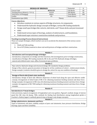 Annexure-II 1
1
DESIGN OF BRIDGES Semester 6
Course Code BCV613A CIE Marks 50
Teaching Hours/Week (L: T:P: S) 3:0:0;0 SEE Marks 50
Total Hours of Pedagogy 40Hrs Total Marks 100
Credits 03 Exam Hours
Examination type (SEE) Theory
Course objectives:
 Introduce students to various aspects of Bridge structures, its components.
 Understand the hydraulic design concepts of Bridges, various IRC loading standards.
 Design small span bridges like culverts, slab decks, and T-beam decks and post tensioned
 slabs.
 Understand various types of bearings, analysis of substructures, and foundations.
 Understand super structure construction methods and practices.
Teaching-Learning Process (General Instructions)
These are sample Strategies, which teachers can use to accelerate the attainment of the various course
outcomes.
1. Chalk and Talk teaching.
2. Use of ICT (Video) material to show real world pictures of bridges and their construction.
Module-1
Introduction and Conceptual Design of Bridges
Introduction, components of a bridge and their functions, Site investigations prior to bridge construction,
classification of bridges, IRC loading standards, IRC A, AA, and 70 R. Hydraulic design of bridges,
natural and artificial water ways, afflux, Economical span, problems.
Module-2
Pipe culverts. Hydraulic design and structural design, IRC standards. Design problems.
Design of Box culverts, general procedure of design for all the conditions of culvert , reinforcement details,
Design example ( students should be given to design the culvert for any one condition of loading)
Module-3
Design of Deck slab (Limit state method):
Introduction, Design of deck slab. Effective dispersion of wheel load along the span and effective width
concept, Arrangement of wheel loads of IRC A for obtaining maximum bending moment and shear force.
Design example, Arrangement of IRC class AA obtaining maximum bending moment and shear force. Design
example. Arrangement of IRC 70R loading for obtaining maximum bending moment and shear force. Design
example.
Module-4
Introduction to T-beam bridges:
Code provisions, typical arrangement of longitudinal and cross girders, Pigeaud’s method, design of interior
panel (for IRC class AA &amp; 70R), methods for finding load distribution among longitudinal girders (
Courbon’s, Hednry Jaguer’s method), general steps of design ( only design concepts).
Module-5
Bridge substructures, abutments and Piers:
Types of abutments and piers, stability analysis of piers and abutments, base pressure distribution. Bridge
bearings, types and their suitability.
14082024
 
