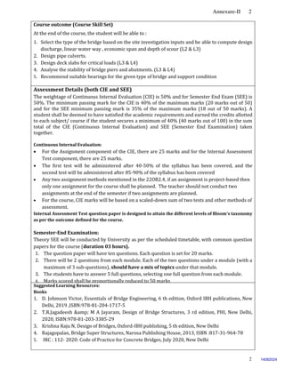 Annexure-II 2
2
Course outcome (Course Skill Set)
At the end of the course, the student will be able to :
1. Select the type of the bridge based on the site investigation inputs and be able to compute design
discharge, linear water way , economic span and depth of scour (L2 & L3)
2. Design pipe culverts.
3. Design deck slabs for critical loads (L3 & L4)
4. Analyse the stability of bridge piers and abutments. (L3 & L4)
5. Recommend suitable bearings for the given type of bridge and support condition
Assessment Details (both CIE and SEE)
The weightage of Continuous Internal Evaluation (CIE) is 50% and for Semester End Exam (SEE) is
50%. The minimum passing mark for the CIE is 40% of the maximum marks (20 marks out of 50)
and for the SEE minimum passing mark is 35% of the maximum marks (18 out of 50 marks). A
student shall be deemed to have satisfied the academic requirements and earned the credits allotted
to each subject/ course if the student secures a minimum of 40% (40 marks out of 100) in the sum
total of the CIE (Continuous Internal Evaluation) and SEE (Semester End Examination) taken
together.
Continuous Internal Evaluation:
 For the Assignment component of the CIE, there are 25 marks and for the Internal Assessment
Test component, there are 25 marks.
 The first test will be administered after 40-50% of the syllabus has been covered, and the
second test will be administered after 85-90% of the syllabus has been covered
 Any two assignment methods mentioned in the 22OB2.4, if an assignment is project-based then
only one assignment for the course shall be planned. The teacher should not conduct two
assignments at the end of the semester if two assignments are planned.
 For the course, CIE marks will be based on a scaled-down sum of two tests and other methods of
assessment.
Internal Assessment Test question paper is designed to attain the different levels of Bloom’s taxonomy
as per the outcome defined for the course.
Semester-End Examination:
Theory SEE will be conducted by University as per the scheduled timetable, with common question
papers for the course (duration 03 hours).
1. The question paper will have ten questions. Each question is set for 20 marks.
2. There will be 2 questions from each module. Each of the two questions under a module (with a
maximum of 3 sub-questions), should have a mix of topics under that module.
3. The students have to answer 5 full questions, selecting one full question from each module.
4. Marks scored shall be proportionally reduced to 50 marks.
Suggested Learning Resources:
Books
1. D. Johmson Victor, Essentials of Bridge Engineering, 6 th edition, Oxford IBH publications, New
Delhi, 2019 ,ISBN:978-81-204-1717-5
2. T.R.Jagadeesh &amp; M A Jayaram, Design of Bridge Structures, 3 rd edition, PHI, New Delhi,
2020, ISBN:978-81-203-3385-29
3. Krishna Raju N, Design of Bridges, Oxford-IBH publishing, 5 th edition, New Delhi
4. Rajagopalan, Bridge Super Structures, Narosa Publishing House, 2013, ISBN :817-31-964-78
5. IRC : 112- 2020: Code of Practice for Concrete Bridges, July 2020, New Delhi
14082024
 