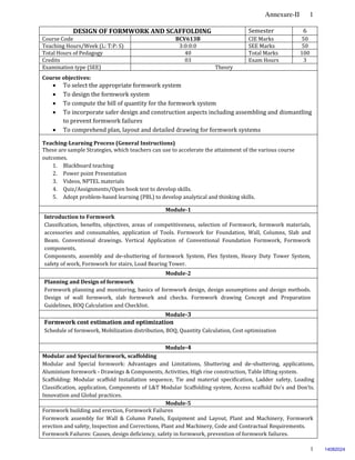 Annexure-II 1
1
DESIGN OF FORMWORK AND SCAFFOLDING Semester 6
Course Code BCV613B CIE Marks 50
Teaching Hours/Week (L: T:P: S) 3:0:0:0 SEE Marks 50
Total Hours of Pedagogy 40 Total Marks 100
Credits 03 Exam Hours 3
Examination type (SEE) Theory
Course objectives:
 To select the appropriate formwork system
 To design the formwork system
 To compute the bill of quantity for the formwork system
 To incorporate safer design and construction aspects including assembling and dismantling
to prevent formwork failures
 To comprehend plan, layout and detailed drawing for formwork systems
Teaching-Learning Process (General Instructions)
These are sample Strategies, which teachers can use to accelerate the attainment of the various course
outcomes.
1. Blackboard teaching
2. Power point Presentation
3. Videos, NPTEL materials
4. Quiz/Assignments/Open book test to develop skills.
5. Adopt problem-based learning (PBL) to develop analytical and thinking skills.
Module-1
Introduction to Formwork
Classification, benefits, objectives, areas of competitiveness, selection of Formwork, formwork materials,
accessories and consumables, application of Tools. Formwork for Foundation, Wall, Columns, Slab and
Beam. Conventional drawings. Vertical Application of Conventional Foundation Formwork, Formwork
components,
Components, assembly and de-shuttering of formwork System, Flex System, Heavy Duty Tower System,
safety of work, Formwork for stairs, Load Bearing Tower.
Module-2
Planning and Design of formwork
Formwork planning and monitoring, basics of formwork design, design assumptions and design methods.
Design of wall formwork, slab formwork and checks. Formwork drawing Concept and Preparation
Guidelines, BOQ Calculation and Checklist.
Module-3
Formwork cost estimation and optimization
Schedule of formwork, Mobilization distribution, BOQ, Quantity Calculation, Cost optimization
Module-4
Modular and Special formwork, scaffolding
Modular and Special formwork: Advantages and Limitations, Shuttering and de-shuttering, applications,
Aluminium formwork - Drawings & Components, Activities, High rise construction, Table lifting system.
Scaffolding: Modular scaffold Installation sequence, Tie and material specification, Ladder safety, Loading
Classification, application, Components of L&T Modular Scaffolding system, Access scaffold Do's and Don’ts.
Innovation and Global practices.
Module-5
Formwork building and erection, Formwork Failures
Formwork assembly for Wall & Column Panels, Equipment and Layout, Plant and Machinery, Formwork
erection and safety, Inspection and Corrections, Plant and Machinery, Code and Contractual Requirements.
Formwork Failures: Causes, design deficiency, safety in formwork, prevention of formwork failures.
14082024
 