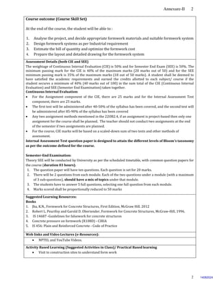 Annexure-II 2
2
Course outcome (Course Skill Set)
At the end of the course, the student will be able to :
1. Analyse the project, and decide appropriate formwork materials and suitable formwork system
2. Design formwork systems as per Industrial requirement
3. Estimate the bill of quantity and optimize the formwork cost
4. Prepare the layout and detailed drawing for the formwork system
Assessment Details (both CIE and SEE)
The weightage of Continuous Internal Evaluation (CIE) is 50% and for Semester End Exam (SEE) is 50%. The
minimum passing mark for the CIE is 40% of the maximum marks (20 marks out of 50) and for the SEE
minimum passing mark is 35% of the maximum marks (18 out of 50 marks). A student shall be deemed to
have satisfied the academic requirements and earned the credits allotted to each subject/ course if the
student secures a minimum of 40% (40 marks out of 100) in the sum total of the CIE (Continuous Internal
Evaluation) and SEE (Semester End Examination) taken together.
Continuous Internal Evaluation:
 For the Assignment component of the CIE, there are 25 marks and for the Internal Assessment Test
component, there are 25 marks.
 The first test will be administered after 40-50% of the syllabus has been covered, and the second test will
be administered after 85-90% of the syllabus has been covered
 Any two assignment methods mentioned in the 22OB2.4, if an assignment is project-based then only one
assignment for the course shall be planned. The teacher should not conduct two assignments at the end
of the semester if two assignments are planned.
 For the course, CIE marks will be based on a scaled-down sum of two tests and other methods of
assessment.
Internal Assessment Test question paper is designed to attain the different levels of Bloom’s taxonomy
as per the outcome defined for the course.
Semester-End Examination:
Theory SEE will be conducted by University as per the scheduled timetable, with common question papers for
the course (duration 03 hours).
1. The question paper will have ten questions. Each question is set for 20 marks.
2. There will be 2 questions from each module. Each of the two questions under a module (with a maximum
of 3 sub-questions), should have a mix of topics under that module.
3. The students have to answer 5 full questions, selecting one full question from each module.
4. Marks scored shall be proportionally reduced to 50 marks.
Suggested Learning Resources:
Books
1. Jha, K.N., Formwork for Concrete Structures, First Edition, McGraw Hill. 2012
2. Robert L. Peurifoy and Garold D. Oberiender, Formwork for Concrete Structures, McGraw-Hill, 1996.
3. IS 14687 -Guidelines for falsework for concrete structures
4. Concrete pressure on formwork (R108D) - CIRIA
5. IS 456: Plain and Reinforced Concrete - Code of Practice
Web links and Video Lectures (e-Resources):
 NPTEL and YouTube Videos.
Activity Based Learning (Suggested Activities in Class)/ Practical Based learning
 Visit to construction sites to understand form work
14082024
 