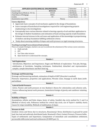 Annexure-II 1
1
APPLIED GEOTECHNICAL ENGINEERING Semester 6
Course Code BCV613C CIE Marks 50
Teaching Hours/Week (L: T:P: S) 3:0:0;0 SEE Marks 50
Total Hours of Pedagogy 40Hrs Total Marks 100
Credits 03 Exam Hours 3
Examination type (SEE) Theory
Course objectives:
 Appreciate basic concepts of soil mechanics applied in the design of foundations
 Learn concepts of Geotechnical investigations required for civil engineering projects
emphasizing in situ investigations
 Conceptually learn various theories related to bearing capacity of soil and their application in
the design of shallow foundations and estimation of load carrying capacity of pile foundation
 Estimate internal stresses in the soil mass and application of this knowledge in proportioning
of shallow and deep foundation fulfilling settlement criteria
 Study about assessing stability of slopes and earth pressure on rigid retaining structures.
Teaching-Learning Process (General Instructions)
These are sample Strategies, teachers can use to accelerate the attainment of the various course outcomes.
1. Chalk and talk
2. PPT
3. You Tube video lectures
4. Open book test to understand the concepts.
Module-1
Soil Exploration:
Introduction, Objectives and Importance, Stages and Methods of exploration- Test pits, Borings,
stabilization of boreholes, Sampling techniques, Undisturbed, disturbed and representative
samples, sample disturbance and Bore hole log.
Module-2
Drainage and Dewatering:
Drainage and Dewatering methods, estimation of depth of GWT (Hvorslev’s method)
Flownets: Importance, properties and applications, Phreatic Lines, Seepage in earth dams (with
and without
filter) and sheet piles Module-3
Lateral Earth Pressure:
Active, Passive and earth pressure at rest, Rankine’s theory for cohesionless and cohesive soils,
Factors influencing lateral earth pressure, Geotechnical design of gravity and cantilever retaining
walls.
Module-4
Stability of Slopes:
Assumptions, infinite and finite slopes, factor of safety, Swedish slip circle method for C and C-ø
(Method of slices) soils, Fellineous method for critical slip circle, use of Taylor’s stability charts.
Causes for slope instability, Methods of stabilisation of slopes
Module-5
Stresses in Soil:
Geodesic stress and Stress due to structures, Boussinesq’s Stress distribution in ground for point
load, line load and uniformly distributed loads, Newmark’s Chart, Contact Pressure, Pressure bulbs.
Types of settlements and importance, Computation of immediate and consolidation settlement,
permissible differential and total settlements (IS 8009 part 1).
14082024
 