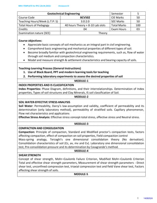 MKV-TEMPLATE for IPCC (26.04.2022) Annexure-III
1
Geotechnical Engineering Semester 5
Course Code BCV502 CIE Marks 50
Teaching Hours/Week (L:T:P: S) 3:0:2:0 SEE Marks 50
Total Hours of Pedagogy 40 hours Theory + 8-10 Lab slots Total Marks 100
Credits 04 Exam Hours 03
Examination nature (SEE) Theory
Course objectives:
 Appreciate basic concepts of soil mechanics as an integral part in civil engineering.
 Comprehend basic engineering and mechanical properties of different types of soil.
 Become broadly familiar with geotechnical engineering requirements, such as, flow of water
through soil medium and compaction characteristics.
 Model and measure strength & settlement characteristics and bearing capacity of soils.
Teaching-Learning Process (General Instructions)
1. Use of Black Board, PPT and modern learning tools for teaching
2. Performing laboratory experiments to assess the desired properties of soil
MODULE-1
INDEX PROPERTIES AND IS CLASSIFICATION
Index Properties: Phase Diagram, definitions, and their interrelationships. Determination of Index
properties, Types of soil structures and Clay Minerals, IS soil classification of Soil.
MODULE-2
SOIL WATER-EFFECTIVE STRESS ANALYSIS
Soil Water: Permeability, Darcy’s law-assumption and validity, coefficient of permeability and its
determination (only laboratory method), permeability of stratified soils. Capillary phenomenon,
Flow net characteristics and applications
Effective Stress Analysis: Effective stress concept-total stress, effective stress and Neutral stress.
MODULE-3
COMPACTION AND CONSOLIDATION
Compaction: Principle of compaction, Standard and Modified proctor’s compaction tests, factors
affecting compaction, effect of compaction on soil properties, Field compaction control
Mass-spring analogy, Terzaghi’s one dimensional consolidation theory (No derivation).
Consolidation characteristics of soil (Cc, av, mv and Cv). Laboratory one dimensional consolidation
test, Pre-consolidation pressure and its determination by Casagrande’s method.
MODULE-4
SHEAR STRENGTH
Concept of shear strength, Mohr–Coulomb Failure Criterion, Modified Mohr–Coulomb Criterion
Total and effective shear strength parameters, Measurement of shear strength parameters - Direct
shear test, unconfined compression test, triaxial compression test and field Vane shear test, Factors
affecting shear strength of soils.
MODULE-5
14082024
 