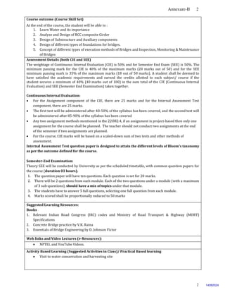 Annexure-II 2
2
Course outcome (Course Skill Set)
At the end of the course, the student will be able to :
1. Learn Water and its importance
2. Analyze and Design of RCC composite Girder
3. Design of Substructure and Auxiliary components
4. Design of different types of foundations for bridges.
5. Concept of different types of execution methods of Bridges and Inspection, Monitoring & Maintenance
of Bridges
Assessment Details (both CIE and SEE)
The weightage of Continuous Internal Evaluation (CIE) is 50% and for Semester End Exam (SEE) is 50%. The
minimum passing mark for the CIE is 40% of the maximum marks (20 marks out of 50) and for the SEE
minimum passing mark is 35% of the maximum marks (18 out of 50 marks). A student shall be deemed to
have satisfied the academic requirements and earned the credits allotted to each subject/ course if the
student secures a minimum of 40% (40 marks out of 100) in the sum total of the CIE (Continuous Internal
Evaluation) and SEE (Semester End Examination) taken together.
Continuous Internal Evaluation:
 For the Assignment component of the CIE, there are 25 marks and for the Internal Assessment Test
component, there are 25 marks.
 The first test will be administered after 40-50% of the syllabus has been covered, and the second test will
be administered after 85-90% of the syllabus has been covered
 Any two assignment methods mentioned in the 22OB2.4, if an assignment is project-based then only one
assignment for the course shall be planned. The teacher should not conduct two assignments at the end
of the semester if two assignments are planned.
 For the course, CIE marks will be based on a scaled-down sum of two tests and other methods of
assessment.
Internal Assessment Test question paper is designed to attain the different levels of Bloom’s taxonomy
as per the outcome defined for the course.
Semester-End Examination:
Theory SEE will be conducted by University as per the scheduled timetable, with common question papers for
the course (duration 03 hours).
1. The question paper will have ten questions. Each question is set for 20 marks.
2. There will be 2 questions from each module. Each of the two questions under a module (with a maximum
of 3 sub-questions), should have a mix of topics under that module.
3. The students have to answer 5 full questions, selecting one full question from each module.
4. Marks scored shall be proportionally reduced to 50 marks.
Suggested Learning Resources:
Books
1. Relevant Indian Road Congress (IRC) codes and Ministry of Road Transport & Highway (MORT)
Specifications
2. Concrete Bridge practice by V.K. Raina
3. Essentials of Bridge Engineering by D. Johnson Victor
Web links and Video Lectures (e-Resources):
 NPTEL and YouTube Videos.
Activity Based Learning (Suggested Activities in Class)/ Practical Based learning
 Visit to water conservation and harvesting site
14082024
 