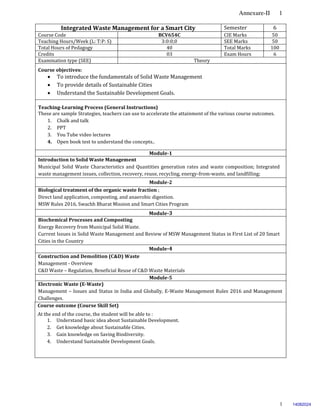 Annexure-II 1
1
Integrated Waste Management for a Smart City Semester 6
Course Code BCV654C CIE Marks 50
Teaching Hours/Week (L: T:P: S) 3:0:0;0 SEE Marks 50
Total Hours of Pedagogy 40 Total Marks 100
Credits 03 Exam Hours 6
Examination type (SEE) Theory
Course objectives:
 To introduce the fundamentals of Solid Waste Management
 To provide details of Sustainable Cities
 Understand the Sustainable Development Goals.
Teaching-Learning Process (General Instructions)
These are sample Strategies, teachers can use to accelerate the attainment of the various course outcomes.
1. Chalk and talk
2. PPT
3. You Tube video lectures
4. Open book test to understand the concepts..
Module-1
Introduction to Solid Waste Management
Municipal Solid Waste Characteristics and Quantities generation rates and waste composition; Integrated
waste management issues, collection, recovery, reuse, recycling, energy-from-waste, and landfilling;
Module-2
Biological treatment of the organic waste fraction ;
Direct land application, composting, and anaerobic digestion.
MSW Rules 2016, Swachh Bharat Mission and Smart Cities Program
Module-3
Biochemical Processes and Composting
Energy Recovery from Municipal Solid Waste.
Current Issues in Solid Waste Management and Review of MSW Management Status in First List of 20 Smart
Cities in the Country
Module-4
Construction and Demolition (C&D) Waste
Management - Overview
C&D Waste – Regulation, Beneficial Reuse of C&D Waste Materials
Module-5
Electronic Waste (E-Waste)
Management – Issues and Status in India and Globally, E-Waste Management Rules 2016 and Management
Challenges.
Course outcome (Course Skill Set)
At the end of the course, the student will be able to :
1. Understand basic idea about Sustainable Development.
2. Get knowledge about Sustainable Cities.
3. Gain knowledge on Saving Biodiversity.
4. Understand Sustainable Development Goals.
14082024
 