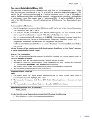 Annexure-II 2
2
Assessment Details (both CIE and SEE)
The weightage of Continuous Internal Evaluation (CIE) is 50% and for Semester End Exam (SEE) is
50%. The minimum passing mark for the CIE is 40% of the maximum marks (20 marks out of 50)
and for the SEE minimum passing mark is 35% of the maximum marks (18 out of 50 marks). A
student shall be deemed to have satisfied the academic requirements and earned the credits allotted
to each subject/ course if the student secures a minimum of 40% (40 marks out of 100) in the sum
total of the CIE (Continuous Internal Evaluation) and SEE (Semester End Examination) taken
together.
Continuous Internal Evaluation:
 For the Assignment component of the CIE, there are 25 marks and for the Internal Assessment
Test component, there are 25 marks.
 The first test will be administered after 40-50% of the syllabus has been covered, and the
second test will be administered after 85-90% of the syllabus has been covered
 Any two assignment methods mentioned in the 22OB2.4, if an assignment is project-based then
only one assignment for the course shall be planned. The teacher should not conduct two
assignments at the end of the semester if two assignments are planned.
 For the course, CIE marks will be based on a scaled-down sum of two tests and other methods of
assessment.
Internal Assessment Test question paper is designed to attain the different levels of Bloom’s taxonomy
as per the outcome defined for the course.
Semester-End Examination:
Theory SEE will be conducted by University as per the scheduled timetable, with common question papers for
the course (duration 03 hours).
1. The question paper will have ten questions. Each question is set for 20 marks.
2. There will be 2 questions from each module. Each of the two questions under a module (with a maximum
of 3 sub-questions), should have a mix of topics under that module.
3. The students have to answer 5 full questions, selecting one full question from each module.
4. Marks scored shall be proportionally reduced to 50 marks.
Suggested Learning Resources:
Books
1. Ram Kumar Mishra, Ch Lakshmi Kumari, Sandeep Chachra, P.S. Janaki Krishna “Smart Cities for
Sustainable Development” Springer, 2022 Edition
2. The Sustainable Development Goals Report 2020 Kindle Edition, Department of Economic and Social
Affairs
3. ‘The Sustainable Development Goals” Hardcover – December 4, 2018 United Nations.
Web links and Video Lectures (e-Resources):
 NPTEL VIDEOS.
Activity Based Learning (Suggested Activities in Class)/ Practical Based learning
 Visit to Industry to understand sustainability goals adopted
14082024
 