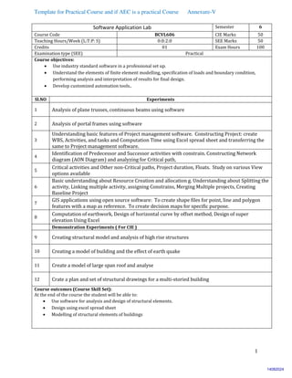 Template for Practical Course and if AEC is a practical Course Annexure-V
1
Software Application Lab Semester 6
Course Code BCVL606 CIE Marks 50
Teaching Hours/Week (L:T:P: S) 0:0:2:0 SEE Marks 50
Credits 01 Exam Hours 100
Examination type (SEE) Practical
Course objectives:
 Use industry standard software in a professional set up.
 Understand the elements of finite element modelling, specification of loads and boundary condition,
performing analysis and interpretation of results for final design.
 Develop customized automation tools..
Sl.NO Experiments
1 Analysis of plane trusses, continuous beams using software
2 Analysis of portal frames using software
3
Understanding basic features of Project management software. Constructing Project: create
WBS, Activities, and tasks and Computation Time using Excel spread sheet and transferring the
same to Project management software.
4
Identification of Predecessor and Successor activities with constrain. Constructing Network
diagram (AON Diagram) and analyzing for Critical path,
5
Critical activities and Other non-Critical paths, Project duration, Floats. Study on various View
options available
6
Basic understanding about Resource Creation and allocation g. Understanding about Splitting the
activity, Linking multiple activity, assigning Constrains, Merging Multiple projects, Creating
Baseline Project
7
GIS applications using open source software: To create shape files for point, line and polygon
features with a map as reference. To create decision maps for specific purpose.
8
Computation of earthwork, Design of horizontal curve by offset method, Design of super
elevation Using Excel
Demonstration Experiments ( For CIE )
9 Creating structural model and analysis of high rise structures
10 Creating a model of building and the effect of earth quake
11 Create a model of large span roof and analyse
12 Crate a plan and set of structural drawings for a multi-storied building
Course outcomes (Course Skill Set):
At the end of the course the student will be able to:
 Use software for analysis and design of structural elements.
 Design using excel spread sheet
 Modelling of structural elements of buildings
14082024
 