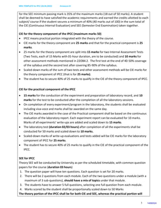 MKV-TEMPLATE for IPCC (26.04.2022) Annexure-III
3
for the SEE minimum passing mark is 35% of the maximum marks (18 out of 50 marks). A student
shall be deemed to have satisfied the academic requirements and earned the credits allotted to each
subject/ course if the student secures a minimum of 40% (40 marks out of 100) in the sum total of
the CIE (Continuous Internal Evaluation) and SEE (Semester End Examination) taken together.
CIE for the theory component of the IPCC (maximum marks 50)
 IPCC means practical portion integrated with the theory of the course.
 CIE marks for the theory component are 25 marks and that for the practical component is 25
marks.
 25 marks for the theory component are split into 15 marks for two Internal Assessment Tests
(Two Tests, each of 15 Marks with 01-hour duration, are to be conducted) and 10 marks for
other assessment methods mentioned in 22OB4.2. The first test at the end of 40-50% coverage
of the syllabus and the second test after covering 85-90% of the syllabus.
 Scaled-down marks of the sum of two tests and other assessment methods will be CIE marks for
the theory component of IPCC (that is for 25 marks).
 The student has to secure 40% of 25 marks to qualify in the CIE of the theory component of IPCC.
CIE for the practical component of the IPCC
 15 marks for the conduction of the experiment and preparation of laboratory record, and 10
marks for the test to be conducted after the completion of all the laboratory sessions.
 On completion of every experiment/program in the laboratory, the students shall be evaluated
including viva-voce and marks shall be awarded on the same day.
 The CIE marks awarded in the case of the Practical component shall be based on the continuous
evaluation of the laboratory report. Each experiment report can be evaluated for 10 marks.
Marks of all experiments’ write-ups are added and scaled down to 15 marks.
 The laboratory test (duration 02/03 hours) after completion of all the experiments shall be
conducted for 50 marks and scaled down to 10 marks.
 Scaled-down marks of write-up evaluations and tests added will be CIE marks for the laboratory
component of IPCC for 25 marks.
 The student has to secure 40% of 25 marks to qualify in the CIE of the practical component of the
IPCC.
SEE for IPCC
Theory SEE will be conducted by University as per the scheduled timetable, with common question
papers for the course (duration 03 hours)
1. The question paper will have ten questions. Each question is set for 20 marks.
2. There will be 2 questions from each module. Each of the two questions under a module (with a
maximum of 3 sub-questions), should have a mix of topics under that module.
3. The students have to answer 5 full questions, selecting one full question from each module.
4. Marks scored by the student shall be proportionally scaled down to 50 Marks
The theory portion of the IPCC shall be for both CIE and SEE, whereas the practical portion will
14082024
 
