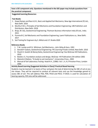 MKV-TEMPLATE for IPCC (26.04.2022) Annexure-III
4
have a CIE component only. Questions mentioned in the SEE paper may include questions from
the practical component.
Suggested Learning Resources:
Text Books
1. Gopal Ranjan and Rao A.S.R., Basic and Applied Soil Mechanics, New Age International (P) Ltd.,
New Delhi. 2016
2. Murthy V.N.S., Principles of Soil Mechanics and Foundation Engineering, UBS Publishers and
Distributors, New Delhi. 2018
3. Braja, M. Das, Geotechnical Engineering; Thomson Business Information India (P) Ltd., India.
2015
4. Punmia B C, Soil Mechanics and Foundation Engineering, Laxmi Publications co., New Delhi.
2017
5. Soil Testing for Engineers by S. Mittal and J.P. Shukla 2020
Reference Books
1. T.W. Lambe and R.V. Whitman, Soil Mechanics-, John Wiley & Sons. 1991
2. Donald P Coduto, Geotechnical Engineering- Phi Learning Private Limited, New Delhi. 2010
3. Shashi K. Gulathi & Manoj Datta, Geotechnical Engineering-Tata McGraw Hill Publications.
2010
4. Bowles J E, Foundation analysis and design, McGraw- Hill Publications 5th edition 2001
5. Malcolm D Bolton, “A Guide to soil mechanics”, Universities Press., 2003
6. Manual of Soil Laboratory Testing- Head K.H., (1986)- Vol. I, II, III, Princeton Press, London
2006
Activity Based Learning (Suggested Activities in Class)/ Practical Based learning
Students may be teamed in to teams of four and given the task of determining the SBC of soil at any
site shown. They will be required to conduct all relevant tests and use the knowledge gained to
assess SBC of soil. This will address PO6, PO9, PO10 and PO12. If EXCEL is used for calculation of
bearing capacity, PO5 also will be addressed.
14082024
 