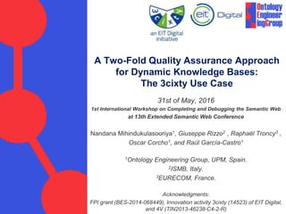 A Two-Fold Quality Assurance Approach
for Dynamic Knowledge Bases:
The 3cixty Use Case
31st of May, 2016
1st International Workshop on Completing and Debugging the Semantic Web
at the 13th Extended Semantic Web Conference
Nandana Mihindukulasooriya1, Giuseppe Rizzo2 , Raphaël Troncy3 ,
Oscar Corcho1, and Raúl Garcı́a-Castro1
1Ontology Engineering Group, UPM, Spain.
2ISMB, Italy.
3EURECOM, France.
Acknowledgments:
FPI grant (BES-2014-068449), Innovation activity 3cixty (14523) of EIT Digital,
and 4V (TIN2013-46238-C4-2-R), Juan Carlos Ballesteros (Localidata)
 