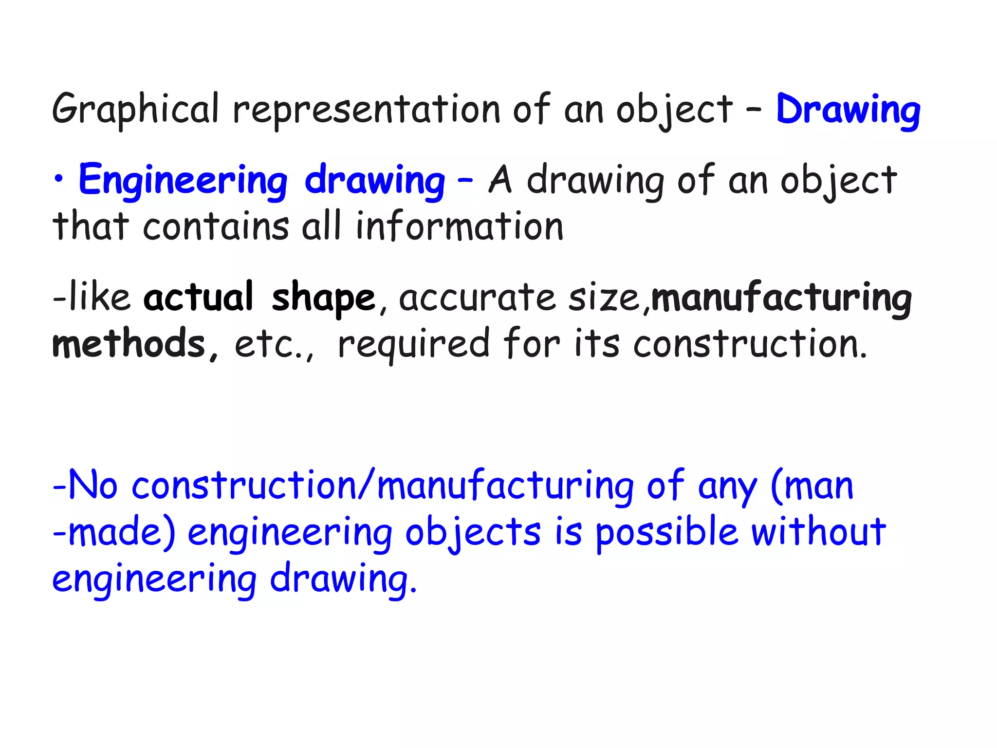 Graphical representation of an object – Drawing
• Engineering drawing – A drawing of an object
that contains all information
-like actual shape, accurate size,manufacturing
methods, etc., required for its construction.
-No construction/manufacturing of any (man
-made) engineering objects is possible without
engineering drawing.

 