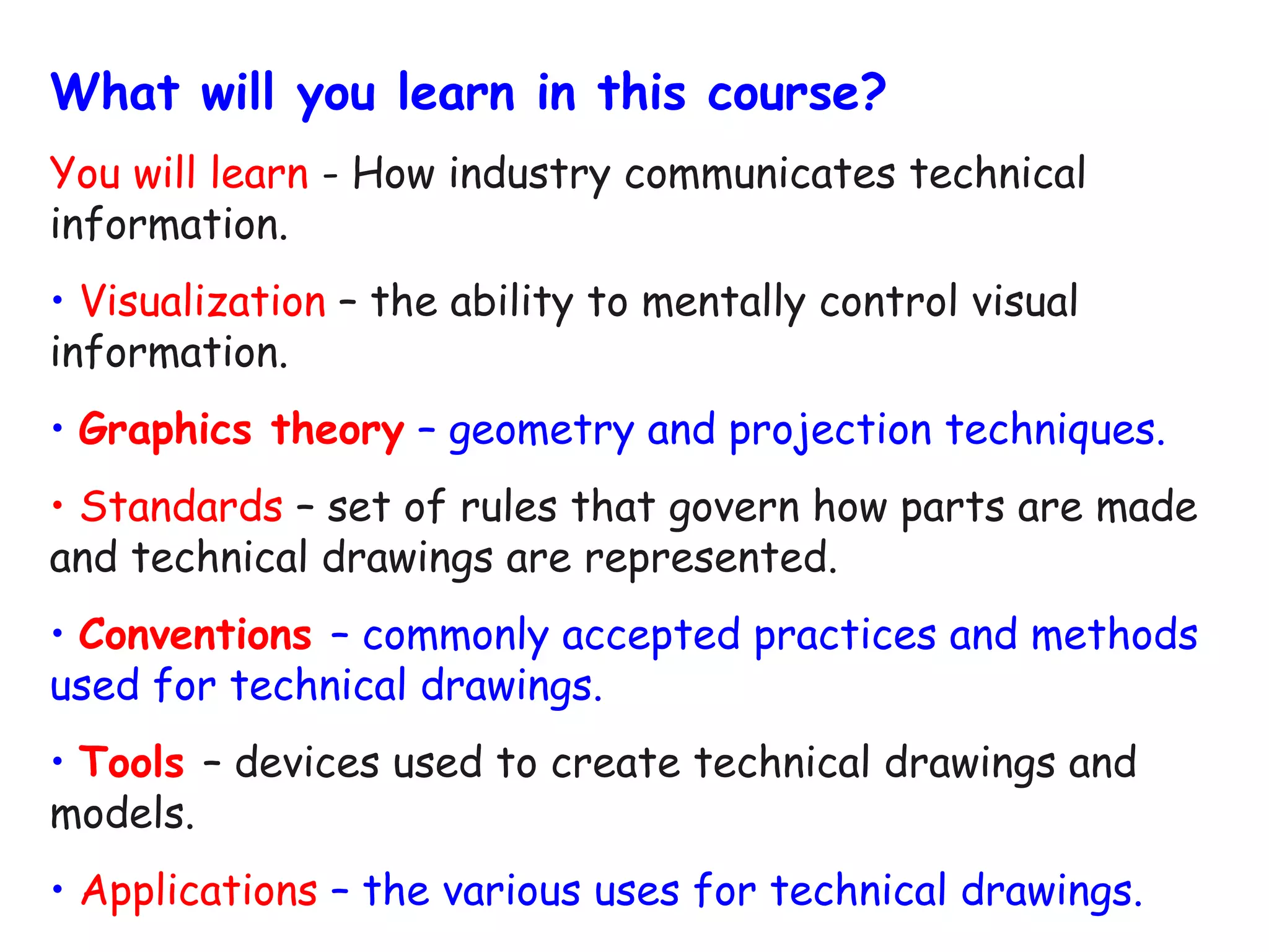 What will you learn in this course?
You will learn - How industry communicates technical
information.
• Visualization – the ability to mentally control visual
information.
• Graphics theory – geometry and projection techniques.
• Standards – set of rules that govern how parts are made
and technical drawings are represented.
• Conventions – commonly accepted practices and methods
used for technical drawings.
• Tools – devices used to create technical drawings and
models.
• Applications – the various uses for technical drawings.

 