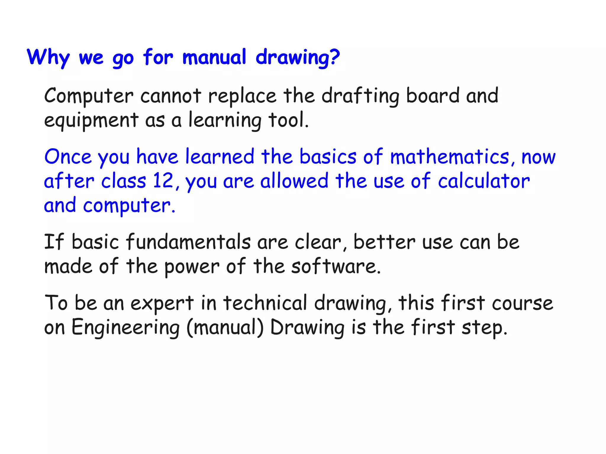 Why we go for manual drawing?
Computer cannot replace the drafting board and
equipment as a learning tool.
Once you have learned the basics of mathematics, now
after class 12, you are allowed the use of calculator
and computer.
If basic fundamentals are clear, better use can be
made of the power of the software.
To be an expert in technical drawing, this first course
on Engineering (manual) Drawing is the first step.

 