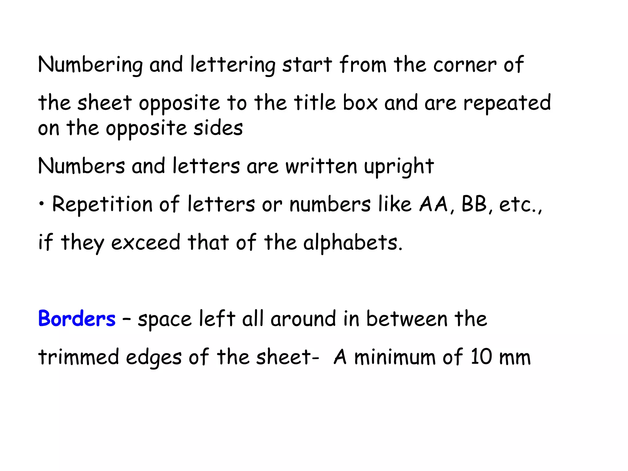 Numbering and lettering start from the corner of
the sheet opposite to the title box and are repeated
on the opposite sides
Numbers and letters are written upright
• Repetition of letters or numbers like AA, BB, etc.,
if they exceed that of the alphabets.
Borders – space left all around in between the
trimmed edges of the sheet- A minimum of 10 mm

 