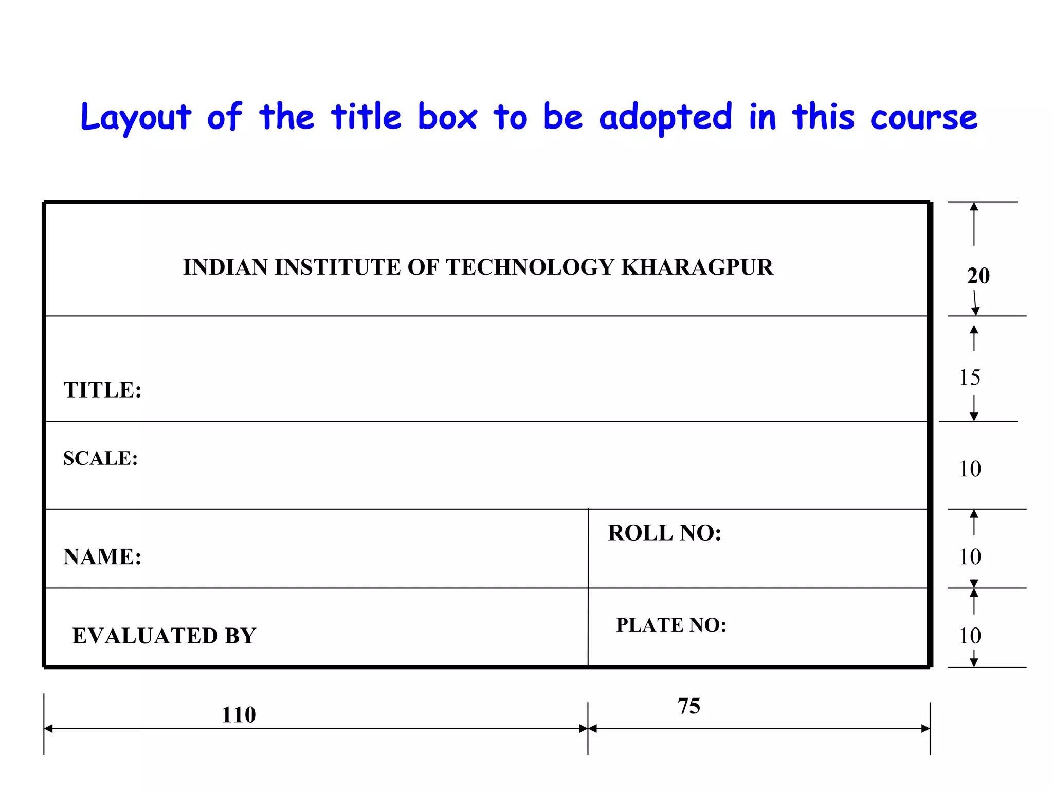 Layout of the title box to be adopted in this course

INDIAN INSTITUTE OF TECHNOLOGY KHARAGPUR

20

15

TITLE:
SCALE:

10
ROLL NO:

NAME:
EVALUATED BY
110

PLATE NO:

75

10
10

 