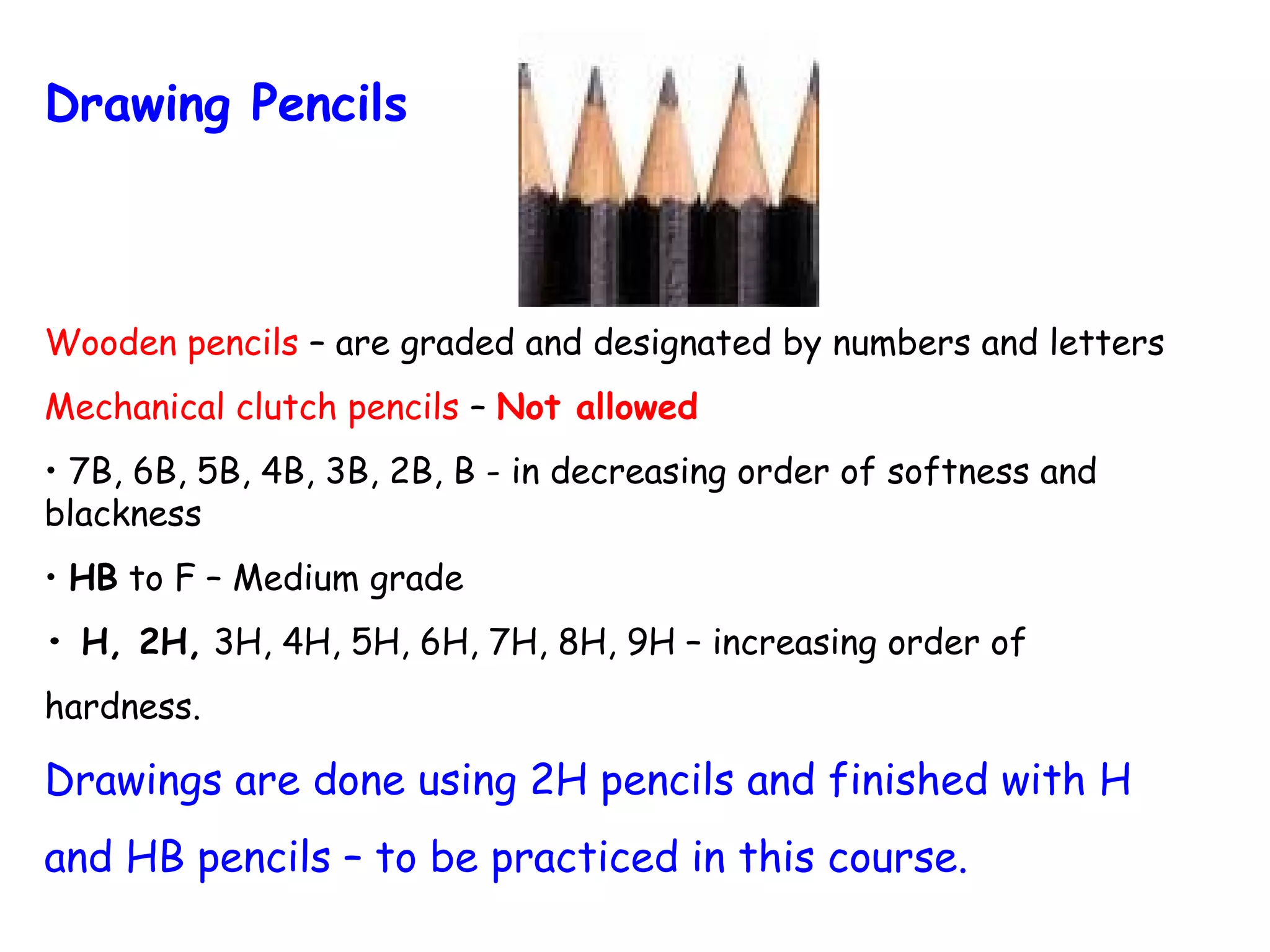Drawing Pencils

Wooden pencils – are graded and designated by numbers and letters
Mechanical clutch pencils – Not allowed
• 7B, 6B, 5B, 4B, 3B, 2B, B - in decreasing order of softness and
blackness
• HB to F – Medium grade
• H, 2H, 3H, 4H, 5H, 6H, 7H, 8H, 9H – increasing order of
hardness.

Drawings are done using 2H pencils and finished with H
and HB pencils – to be practiced in this course.

 