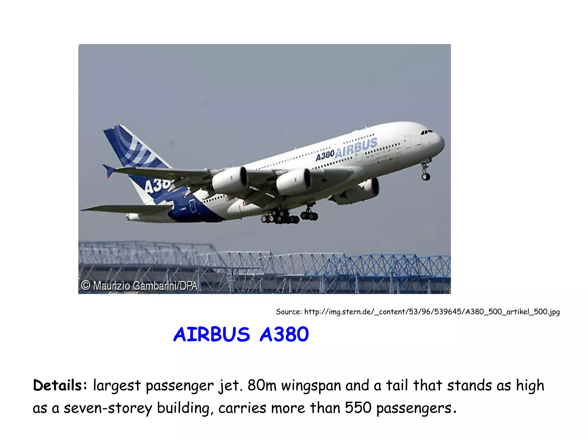 Source: http://img.stern.de/_content/53/96/539645/A380_500_artikel_500.jpg

AIRBUS A380
Details: largest passenger jet. 80m wingspan and a tail that stands as high
as a seven-storey building, carries more than 550 passengers .

 
