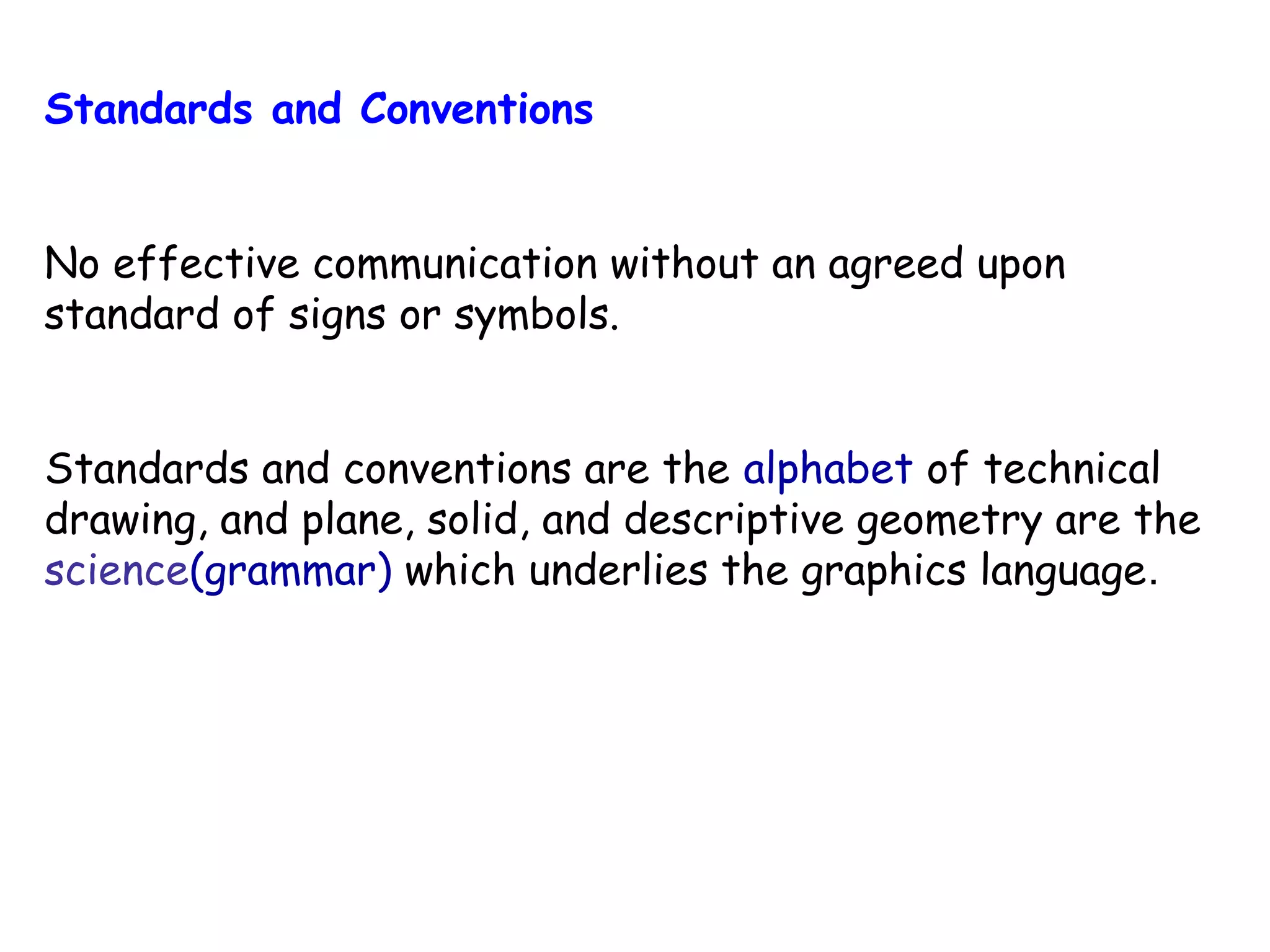 Standards and Conventions
No effective communication without an agreed upon
standard of signs or symbols.
Standards and conventions are the alphabet of technical
drawing, and plane, solid, and descriptive geometry are the
science(grammar) which underlies the graphics language.

 