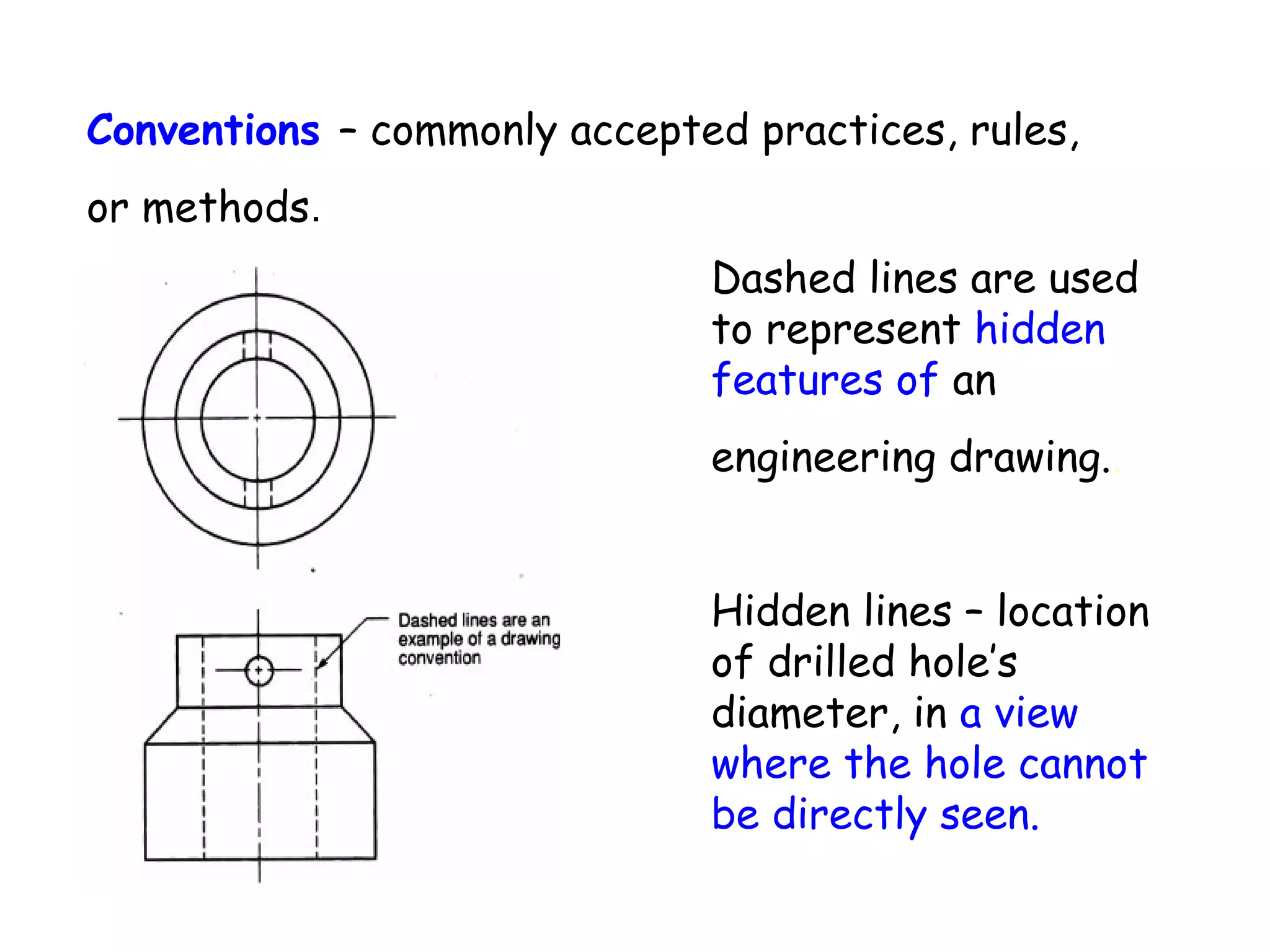 Conventions – commonly accepted practices, rules,
or methods.
Dashed lines are used
to represent hidden
features of an
engineering drawing..
Hidden lines – location
of drilled hole’s
diameter, in a view
where the hole cannot
be directly seen.

 