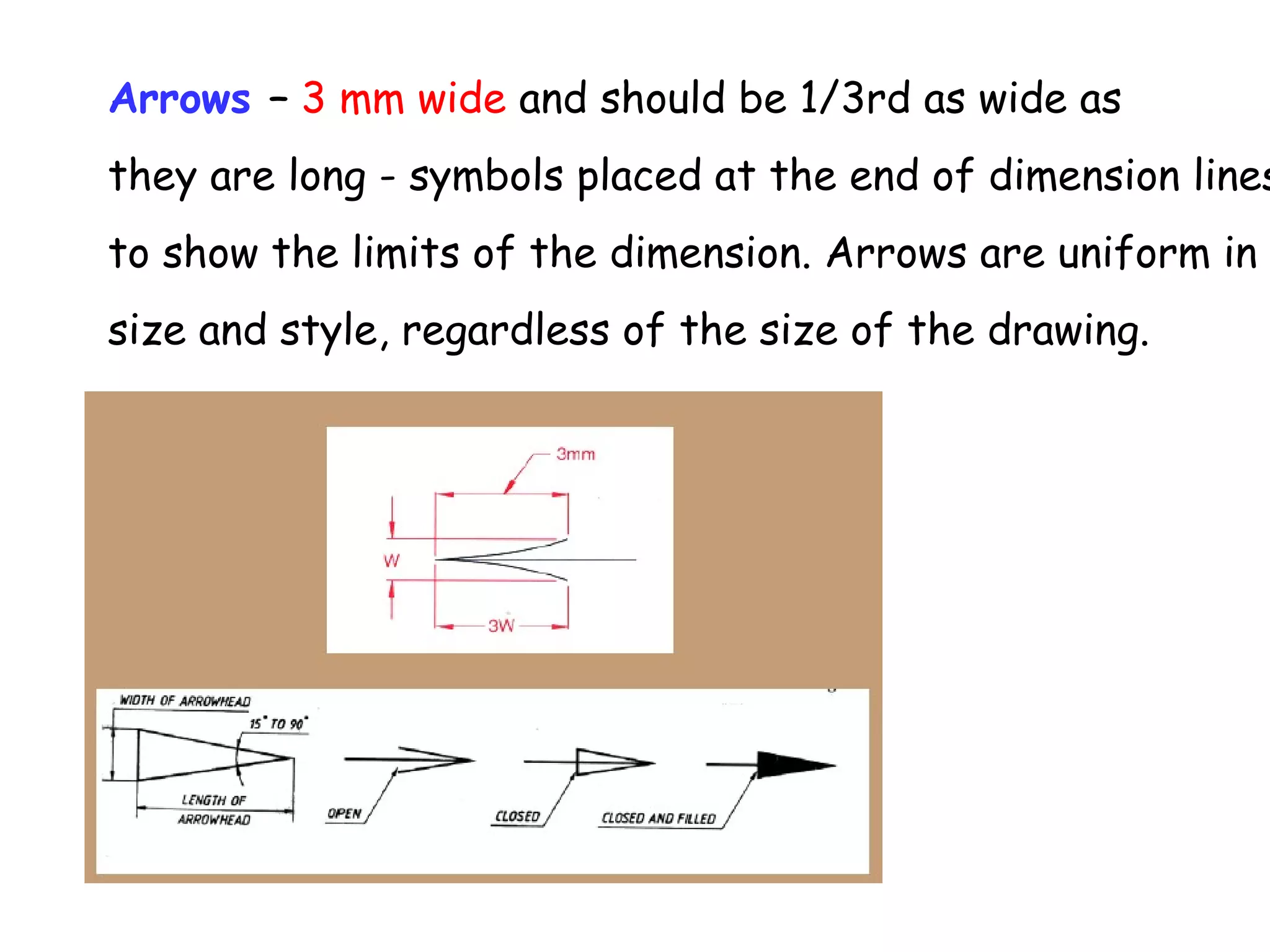 Arrows – 3 mm wide and should be 1/3rd as wide as

they are long - symbols placed at the end of dimension lines
to show the limits of the dimension. Arrows are uniform in
size and style, regardless of the size of the drawing.

 