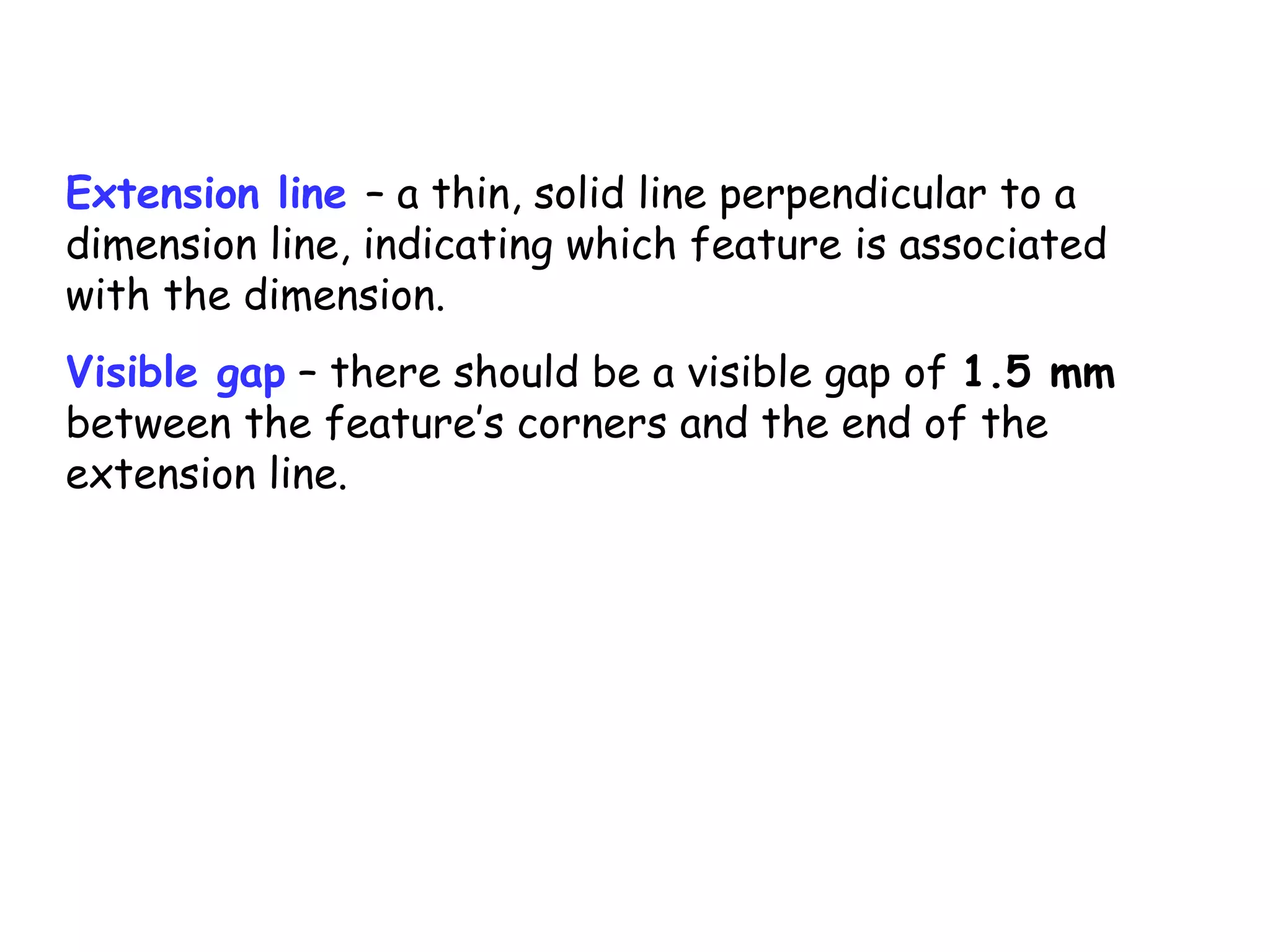 Extension line – a thin, solid line perpendicular to a
dimension line, indicating which feature is associated
with the dimension.
Visible gap – there should be a visible gap of 1.5 mm
between the feature’s corners and the end of the
extension line.

 