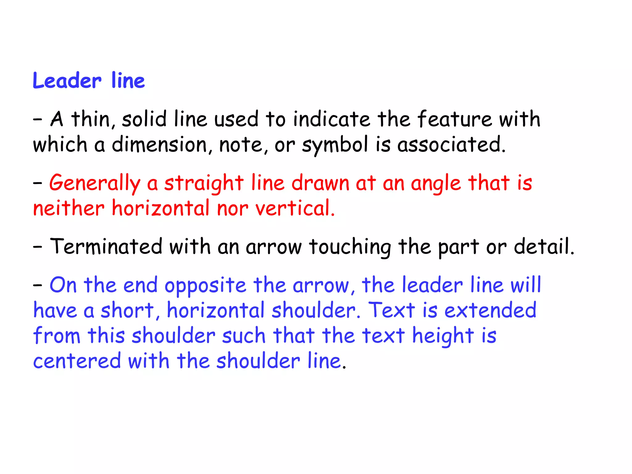 Leader line
− A thin, solid line used to indicate the feature with
which a dimension, note, or symbol is associated.
− Generally a straight line drawn at an angle that is
neither horizontal nor vertical.
− Terminated with an arrow touching the part or detail.
− On the end opposite the arrow, the leader line will
have a short, horizontal shoulder. Text is extended
from this shoulder such that the text height is
centered with the shoulder line.

 