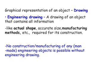 Graphical representation of an object – Drawing
• Engineering drawing – A drawing of an object
that contains all information
-like actual shape, accurate size,manufacturing
methods, etc., required for its construction.
-No construction/manufacturing of any (man
-made) engineering objects is possible without
engineering drawing.

 