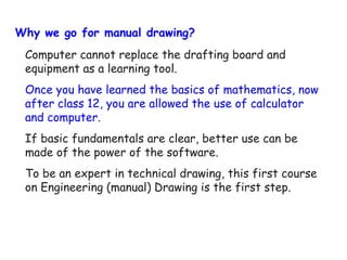 Why we go for manual drawing?
Computer cannot replace the drafting board and
equipment as a learning tool.
Once you have learned the basics of mathematics, now
after class 12, you are allowed the use of calculator
and computer.
If basic fundamentals are clear, better use can be
made of the power of the software.
To be an expert in technical drawing, this first course
on Engineering (manual) Drawing is the first step.

 