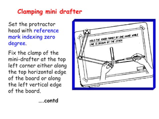 Clamping mini drafter
Set the protractor
head with reference
mark indexing zero
degree.
Fix the clamp of the
mini-drafter at the top
left corner either along
the top horizontal edge
of the board or along
the left vertical edge
of the board.
….contd

 