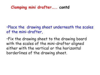 Clamping mini drafter….. contd

•Place the drawing sheet underneath the scales
of the mini-drafter,
•Fix the drawing sheet to the drawing board
with the scales of the mini-drafter aligned
either with the vertical or the horizontal
borderlines of the drawing sheet.

 