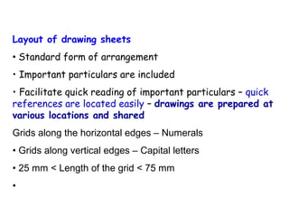 Layout of drawing sheets
• Standard form of arrangement
• Important particulars are included
• Facilitate quick reading of important particulars – quick
references are located easily – drawings are prepared at
various locations and shared
Grids along the horizontal edges – Numerals
• Grids along vertical edges – Capital letters
• 25 mm < Length of the grid < 75 mm
•

 