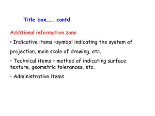 Title box….. contd
Additional information zone
• Indicative items –symbol indicating the system of
projection, main scale of drawing, etc.
• Technical items – method of indicating surface
texture, geometric tolerances, etc.
• Administrative items

 